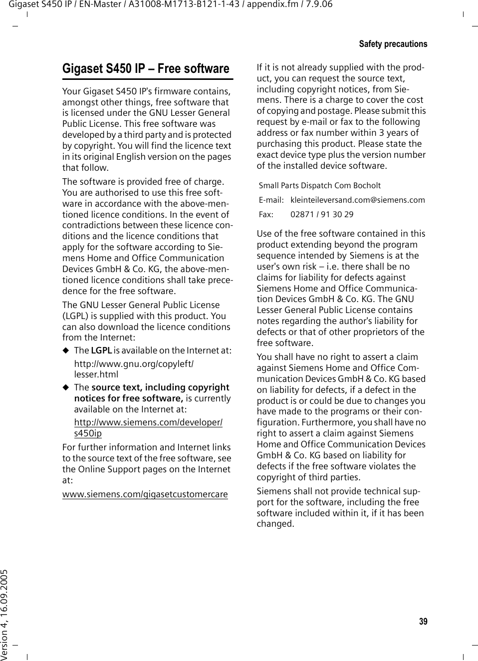 39Safety precautionsGigaset S450 IP / EN-Master / A31008-M1713-B121-1-43 / appendix.fm / 7.9.06Version 4, 16.09.2005Gigaset S450 IP – Free software Your Gigaset S450 IP&apos;s firmware contains, amongst other things, free software that is licensed under the GNU Lesser General Public License. This free software was developed by a third party and is protected by copyright. You will find the licence text in its original English version on the pages that follow. The software is provided free of charge. You are authorised to use this free soft-ware in accordance with the above-men-tioned licence conditions. In the event of contradictions between these licence con-ditions and the licence conditions that apply for the software according to Sie-mens Home and Office Communication Devices GmbH &amp; Co. KG, the above-men-tioned licence conditions shall take prece-dence for the free software. The GNU Lesser General Public License (LGPL) is supplied with this product. You can also download the licence conditions from the Internet: uThe LGPL is available on the Internet at: http://www.gnu.org/copyleft/lesser.htmluThe source text, including copyright notices for free software, is currently available on the Internet at: http://www.siemens.com/developer/s450ip For further information and Internet links to the source text of the free software, see the Online Support pages on the Internet at: www.siemens.com/gigasetcustomercare If it is not already supplied with the prod-uct, you can request the source text, including copyright notices, from Sie-mens. There is a charge to cover the cost of copying and postage. Please submit this request by e-mail or fax to the following address or fax number within 3 years of purchasing this product. Please state the exact device type plus the version number of the installed device software. Use of the free software contained in this product extending beyond the program sequence intended by Siemens is at the user&apos;s own risk – i.e. there shall be no claims for liability for defects against Siemens Home and Office Communica-tion Devices GmbH &amp; Co. KG. The GNU Lesser General Public License contains notes regarding the author&apos;s liability for defects or that of other proprietors of the free software. You shall have no right to assert a claim against Siemens Home and Office Com-munication Devices GmbH &amp; Co. KG based on liability for defects, if a defect in the product is or could be due to changes you have made to the programs or their con-figuration. Furthermore, you shall have no right to assert a claim against Siemens Home and Office Communication Devices GmbH &amp; Co. KG based on liability for defects if the free software violates the copyright of third parties.Siemens shall not provide technical sup-port for the software, including the free software included within it, if it has been changed. Small Parts Dispatch Com Bocholt E-mail: kleinteileversand.com@siemens.com Fax:  02871 / 91 30 29 
