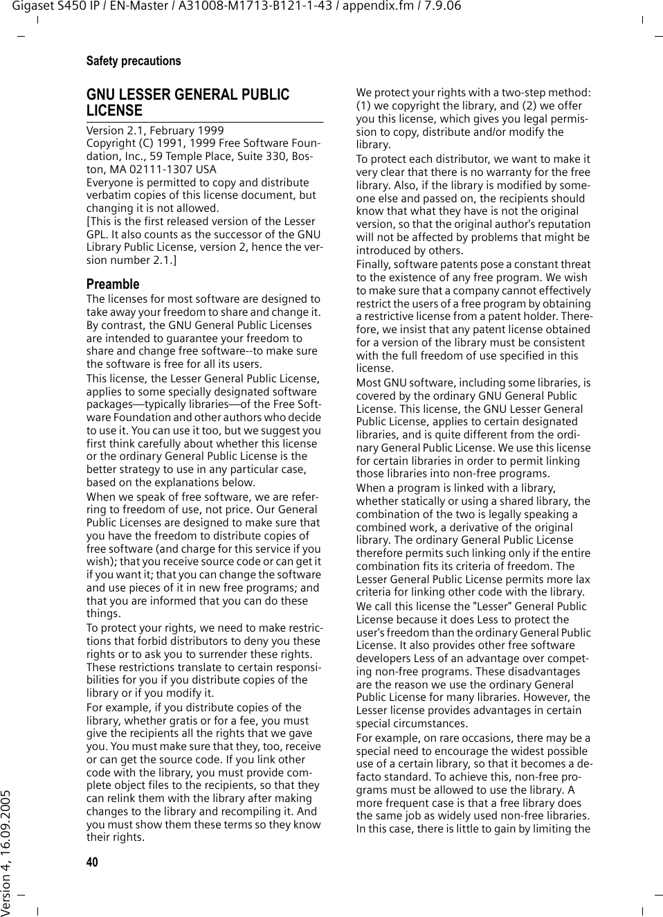 40Safety precautionsGigaset S450 IP / EN-Master / A31008-M1713-B121-1-43 / appendix.fm / 7.9.06Version 4, 16.09.2005GNU LESSER GENERAL PUBLIC LICENSEVersion 2.1, February 1999Copyright (C) 1991, 1999 Free Software Foun-dation, Inc., 59 Temple Place, Suite 330, Bos-ton, MA 02111-1307 USAEveryone is permitted to copy and distribute verbatim copies of this license document, but changing it is not allowed.[This is the first released version of the Lesser GPL. It also counts as the successor of the GNU Library Public License, version 2, hence the ver-sion number 2.1.]PreambleThe licenses for most software are designed to take away your freedom to share and change it. By contrast, the GNU General Public Licenses are intended to guarantee your freedom to share and change free software--to make sure the software is free for all its users.This license, the Lesser General Public License, applies to some specially designated software packages—typically libraries—of the Free Soft-ware Foundation and other authors who decide to use it. You can use it too, but we suggest you first think carefully about whether this license or the ordinary General Public License is the better strategy to use in any particular case, based on the explanations below.When we speak of free software, we are refer-ring to freedom of use, not price. Our General Public Licenses are designed to make sure that you have the freedom to distribute copies of free software (and charge for this service if you wish); that you receive source code or can get it if you want it; that you can change the software and use pieces of it in new free programs; and that you are informed that you can do these things.To protect your rights, we need to make restric-tions that forbid distributors to deny you these rights or to ask you to surrender these rights. These restrictions translate to certain responsi-bilities for you if you distribute copies of the library or if you modify it.For example, if you distribute copies of the library, whether gratis or for a fee, you must give the recipients all the rights that we gave you. You must make sure that they, too, receive or can get the source code. If you link other code with the library, you must provide com-plete object files to the recipients, so that they can relink them with the library after making changes to the library and recompiling it. And you must show them these terms so they know their rights.We protect your rights with a two-step method: (1) we copyright the library, and (2) we offer you this license, which gives you legal permis-sion to copy, distribute and/or modify the library.To protect each distributor, we want to make it very clear that there is no warranty for the free library. Also, if the library is modified by some-one else and passed on, the recipients should know that what they have is not the original version, so that the original author&apos;s reputation will not be affected by problems that might be introduced by others.Finally, software patents pose a constant threat to the existence of any free program. We wish to make sure that a company cannot effectively restrict the users of a free program by obtaining a restrictive license from a patent holder. There-fore, we insist that any patent license obtained for a version of the library must be consistent with the full freedom of use specified in this license.Most GNU software, including some libraries, is covered by the ordinary GNU General Public License. This license, the GNU Lesser General Public License, applies to certain designated libraries, and is quite different from the ordi-nary General Public License. We use this license for certain libraries in order to permit linking those libraries into non-free programs.When a program is linked with a library, whether statically or using a shared library, the combination of the two is legally speaking a combined work, a derivative of the original library. The ordinary General Public License therefore permits such linking only if the entire combination fits its criteria of freedom. The Lesser General Public License permits more lax criteria for linking other code with the library.We call this license the &quot;Lesser&quot; General Public License because it does Less to protect the user&apos;s freedom than the ordinary General Public License. It also provides other free software developers Less of an advantage over compet-ing non-free programs. These disadvantages are the reason we use the ordinary General Public License for many libraries. However, the Lesser license provides advantages in certain special circumstances.For example, on rare occasions, there may be a special need to encourage the widest possible use of a certain library, so that it becomes a de-facto standard. To achieve this, non-free pro-grams must be allowed to use the library. A more frequent case is that a free library does the same job as widely used non-free libraries. In this case, there is little to gain by limiting the 