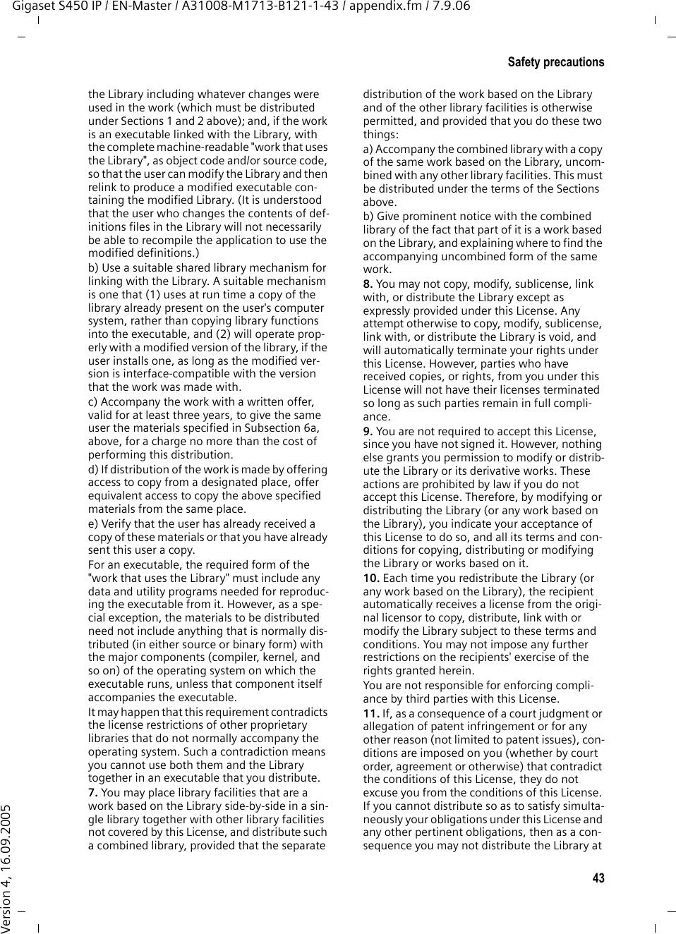43Safety precautionsGigaset S450 IP / EN-Master / A31008-M1713-B121-1-43 / appendix.fm / 7.9.06Version 4, 16.09.2005the Library including whatever changes were used in the work (which must be distributed under Sections 1 and 2 above); and, if the work is an executable linked with the Library, with the complete machine-readable &quot;work that uses the Library&quot;, as object code and/or source code, so that the user can modify the Library and then relink to produce a modified executable con-taining the modified Library. (It is understood that the user who changes the contents of def-initions files in the Library will not necessarily be able to recompile the application to use the modified definitions.)b) Use a suitable shared library mechanism for linking with the Library. A suitable mechanism is one that (1) uses at run time a copy of the library already present on the user&apos;s computer system, rather than copying library functions into the executable, and (2) will operate prop-erly with a modified version of the library, if the user installs one, as long as the modified ver-sion is interface-compatible with the version that the work was made with.c) Accompany the work with a written offer, valid for at least three years, to give the same user the materials specified in Subsection 6a, above, for a charge no more than the cost of performing this distribution.d) If distribution of the work is made by offering access to copy from a designated place, offer equivalent access to copy the above specified materials from the same place.e) Verify that the user has already received a copy of these materials or that you have already sent this user a copy.For an executable, the required form of the &quot;work that uses the Library&quot; must include any data and utility programs needed for reproduc-ing the executable from it. However, as a spe-cial exception, the materials to be distributed need not include anything that is normally dis-tributed (in either source or binary form) with the major components (compiler, kernel, and so on) of the operating system on which the executable runs, unless that component itself accompanies the executable.It may happen that this requirement contradicts the license restrictions of other proprietary libraries that do not normally accompany the operating system. Such a contradiction means you cannot use both them and the Library together in an executable that you distribute.7. You may place library facilities that are a work based on the Library side-by-side in a sin-gle library together with other library facilities not covered by this License, and distribute such a combined library, provided that the separate distribution of the work based on the Library and of the other library facilities is otherwise permitted, and provided that you do these two things:a) Accompany the combined library with a copy of the same work based on the Library, uncom-bined with any other library facilities. This must be distributed under the terms of the Sections above.b) Give prominent notice with the combined library of the fact that part of it is a work based on the Library, and explaining where to find the accompanying uncombined form of the same work.8. You may not copy, modify, sublicense, link with, or distribute the Library except as expressly provided under this License. Any attempt otherwise to copy, modify, sublicense, link with, or distribute the Library is void, and will automatically terminate your rights under this License. However, parties who have received copies, or rights, from you under this License will not have their licenses terminated so long as such parties remain in full compli-ance.9. You are not required to accept this License, since you have not signed it. However, nothing else grants you permission to modify or distrib-ute the Library or its derivative works. These actions are prohibited by law if you do not accept this License. Therefore, by modifying or distributing the Library (or any work based on the Library), you indicate your acceptance of this License to do so, and all its terms and con-ditions for copying, distributing or modifying the Library or works based on it.10. Each time you redistribute the Library (or any work based on the Library), the recipient automatically receives a license from the origi-nal licensor to copy, distribute, link with or modify the Library subject to these terms and conditions. You may not impose any further restrictions on the recipients&apos; exercise of the rights granted herein.You are not responsible for enforcing compli-ance by third parties with this License.11. If, as a consequence of a court judgment or allegation of patent infringement or for any other reason (not limited to patent issues), con-ditions are imposed on you (whether by court order, agreement or otherwise) that contradict the conditions of this License, they do not excuse you from the conditions of this License. If you cannot distribute so as to satisfy simulta-neously your obligations under this License and any other pertinent obligations, then as a con-sequence you may not distribute the Library at 