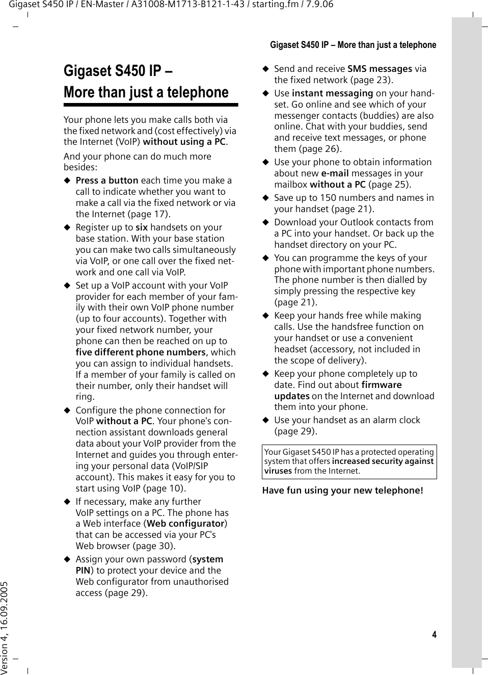 4Gigaset S450 IP – More than just a telephoneGigaset S450 IP / EN-Master / A31008-M1713-B121-1-43 / starting.fm / 7.9.06Version 4, 16.09.2005Gigaset S450 IP – More than just a telephoneYour phone lets you make calls both via the fixed network and (cost effectively) via the Internet (VoIP) without using a PC. And your phone can do much more besides: uPress a button each time you make a call to indicate whether you want to make a call via the fixed network or via the Internet (page 17). uRegister up to six handsets on your base station. With your base station you can make two calls simultaneously via VoIP, or one call over the fixed net-work and one call via VoIP. uSet up a VoIP account with your VoIP provider for each member of your fam-ily with their own VoIP phone number (up to four accounts). Together with your fixed network number, your phone can then be reached on up to five different phone numbers, which you can assign to individual handsets. If a member of your family is called on their number, only their handset will ring. uConfigure the phone connection for VoIP without a PC. Your phone&apos;s con-nection assistant downloads general data about your VoIP provider from the Internet and guides you through enter-ing your personal data (VoIP/SIP account). This makes it easy for you to start using VoIP (page 10). uIf necessary, make any further VoIP settings on a PC. The phone has aWeb interface (Web configurator) that can be accessed via your PC&apos;s Web browser (page 30). uAssign your own password (system PIN) to protect your device and the Web configurator from unauthorised access (page 29).uSend and receive SMS messages via the fixed network (page 23). uUse instant messaging on your hand-set. Go online and see which of your messenger contacts (buddies) are also online. Chat with your buddies, send and receive text messages, or phone them (page 26). uUse your phone to obtain information about new e-mail messages in your mailbox without a PC (page 25). uSave up to 150 numbers and names in your handset (page 21). uDownload your Outlook contacts from a PC into your handset. Or back up the handset directory on your PC. uYou can programme the keys of your phone with important phone numbers. The phone number is then dialled by simply pressing the respective key (page 21). uKeep your hands free while making calls. Use the handsfree function on your handset or use a convenient headset (accessory, not included in the scope of delivery).uKeep your phone completely up to date. Find out about firmware updates on the Internet and download them into your phone. uUse your handset as an alarm clock (page 29).Have fun using your new telephone! Your Gigaset S450 IP has a protected operating system that offers increased security against viruses from the Internet.