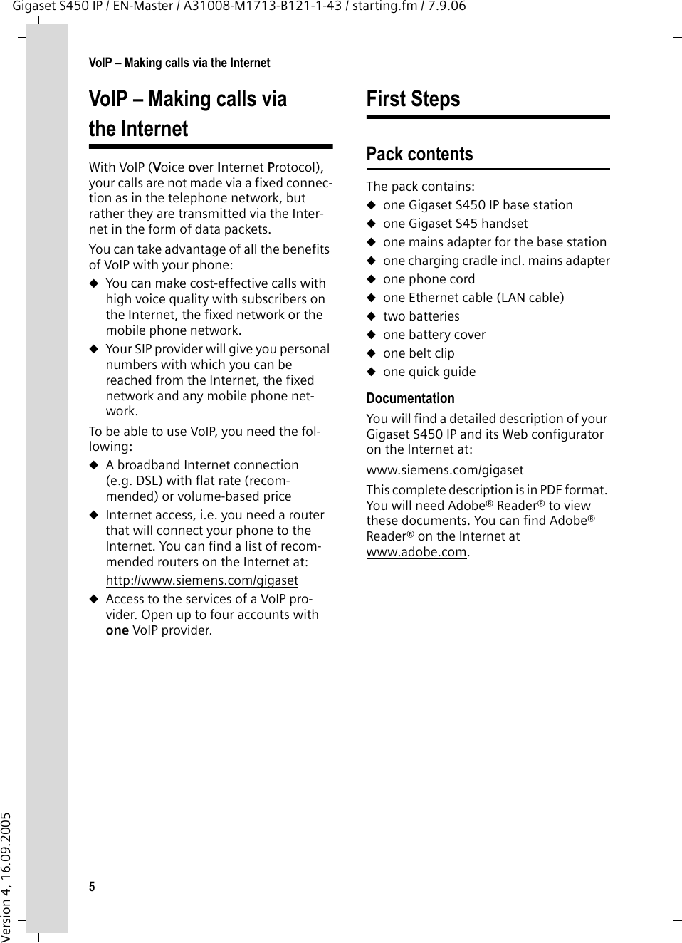 5VoIP – Making calls via the InternetGigaset S450 IP / EN-Master / A31008-M1713-B121-1-43 / starting.fm / 7.9.06Version 4, 16.09.2005VoIP – Making calls via the InternetWith VoIP (Voice over Internet Protocol), your calls are not made via a fixed connec-tion as in the telephone network, but rather they are transmitted via the Inter-net in the form of data packets. You can take advantage of all the benefits of VoIP with your phone:uYou can make cost-effective calls with high voice quality with subscribers on the Internet, the fixed network or the mobile phone network. uYour SIP provider will give you personal numbers with which you can be reached from the Internet, the fixed network and any mobile phone net-work. To be able to use VoIP, you need the fol-lowing: uA broadband Internet connection (e.g. DSL) with flat rate (recom-mended) or volume-based price uInternet access, i.e. you need a router that will connect your phone to the Internet. You can find a list of recom-mended routers on the Internet at: http://www.siemens.com/gigaset uAccess to the services of a VoIP pro-vider. Open up to four accounts with one VoIP provider. First StepsPack contentsThe pack contains:uone Gigaset S450 IP base stationuone Gigaset S45 handsetuone mains adapter for the base station uone charging cradle incl. mains adapteruone phone corduone Ethernet cable (LAN cable)utwo batteriesuone battery coveruone belt clipuone quick guideDocumentationYou will find a detailed description of your Gigaset S450 IP and its Web configurator on the Internet at: www.siemens.com/gigaset This complete description is in PDF format. You will need Adobe® Reader® to view these documents. You can find Adobe® Reader® on the Internet at www.adobe.com.