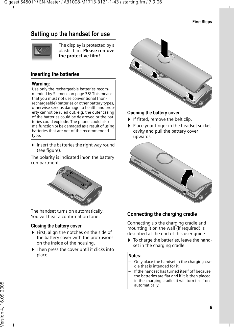6First StepsGigaset S450 IP / EN-Master / A31008-M1713-B121-1-43 / starting.fm / 7.9.06Version 4, 16.09.2005Setting up the handset for useThe display is protected by a plastic film. Please remove the protective film!Inserting the batteries ¤Insert the batteries the right way round (see figure).The polarity is indicated in/on the battery compartment.The handset turns on automatically. You will hear a confirmation tone.Closing the battery cover ¤First, align the notches on the side of the battery cover with the protrusions on the inside of the housing.¤Then press the cover until it clicks into place.Opening the battery cover¤If fitted, remove the belt clip.¤Place your finger in the headset socket cavity and pull the battery cover upwards. Connecting the charging cradleConnecting up the charging cradle and mounting it on the wall (if required) is described at the end of this user guide.¤To charge the batteries, leave the hand-set in the charging cradle. Warning: Use only the rechargeable batteries recom-mended by Siemens on page 38! This means that you must not use conventional (non-rechargeable) batteries or other battery types, otherwise serious damage to health and prop-erty cannot be ruled out, e.g. the outer casing of the batteries could be destroyed or the bat-teries could explode. The phone could also malfunction or be damaged as a result of using batteries that are not of the recommended type.Notes:– Only place the handset in the charging cra-dle that is intended for it.– If the handset has turned itself off because the batteries are flat and if it is then placed in the charging cradle, it will turn itself on automatically.