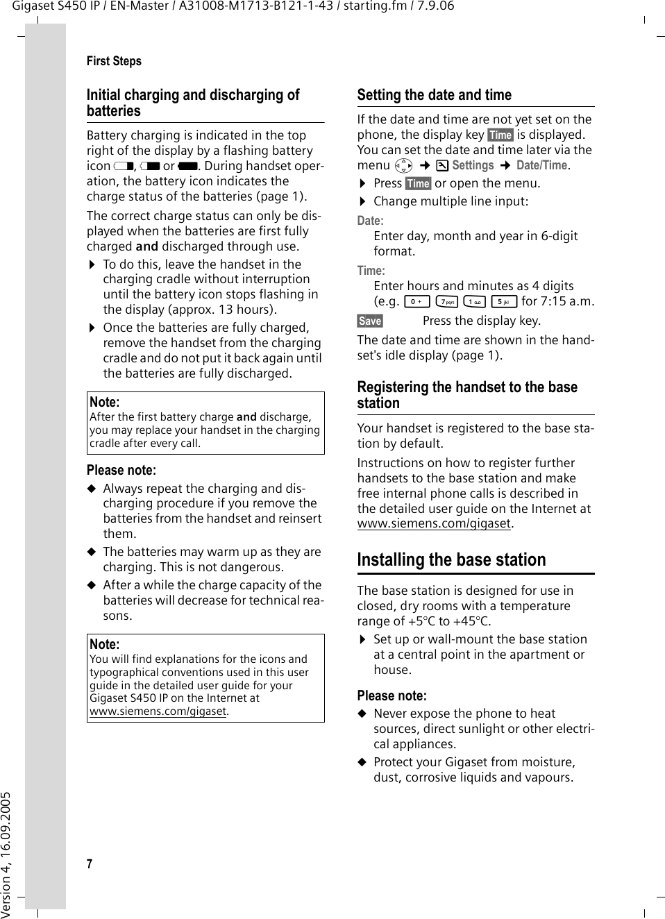 7First StepsGigaset S450 IP / EN-Master / A31008-M1713-B121-1-43 / starting.fm / 7.9.06Version 4, 16.09.2005Initial charging and discharging of batteriesBattery charging is indicated in the top right of the display by a flashing battery icon e, V or U. During handset oper-ation, the battery icon indicates the charge status of the batteries (page 1).The correct charge status can only be dis-played when the batteries are first fully charged and discharged through use. ¤To do this, leave the handset in the charging cradle without interruption until the battery icon stops flashing in the display (approx. 13 hours). ¤Once the batteries are fully charged, remove the handset from the charging cradle and do not put it back again until the batteries are fully discharged.Please note:uAlways repeat the charging and dis-charging procedure if you remove the batteries from the handset and reinsert them.uThe batteries may warm up as they are charging. This is not dangerous.uAfter a while the charge capacity of the batteries will decrease for technical rea-sons.Setting the date and timeIf the date and time are not yet set on the phone, the display key §Time§ is displayed. You can set the date and time later via the menu v ¢ÐSettings ¢Date/Time. ¤Press §Time§ or open the menu. ¤Change multiple line input:Date:Enter day, month and year in 6-digit format.Time: Enter hours and minutes as 4 digits (e.g. Q M 1 5 for 7:15 a.m.§Save§  Press the display key.The date and time are shown in the hand-set&apos;s idle display (page 1).Registering the handset to the base station Your handset is registered to the base sta-tion by default. Instructions on how to register further handsets to the base station and make free internal phone calls is described in the detailed user guide on the Internet at www.siemens.com/gigaset. Installing the base stationThe base station is designed for use in closed, dry rooms with a temperature range of +5°C to +45°C. ¤Set up or wall-mount the base station at a central point in the apartment or house.Please note: uNever expose the phone to heat sources, direct sunlight or other electri-cal appliances.uProtect your Gigaset from moisture, dust, corrosive liquids and vapours.Note:After the first battery charge and discharge, you may replace your handset in the charging cradle after every call. Note:You will find explanations for the icons and typographical conventions used in this user guide in the detailed user guide for your Gigaset S450 IP on the Internet at www.siemens.com/gigaset.