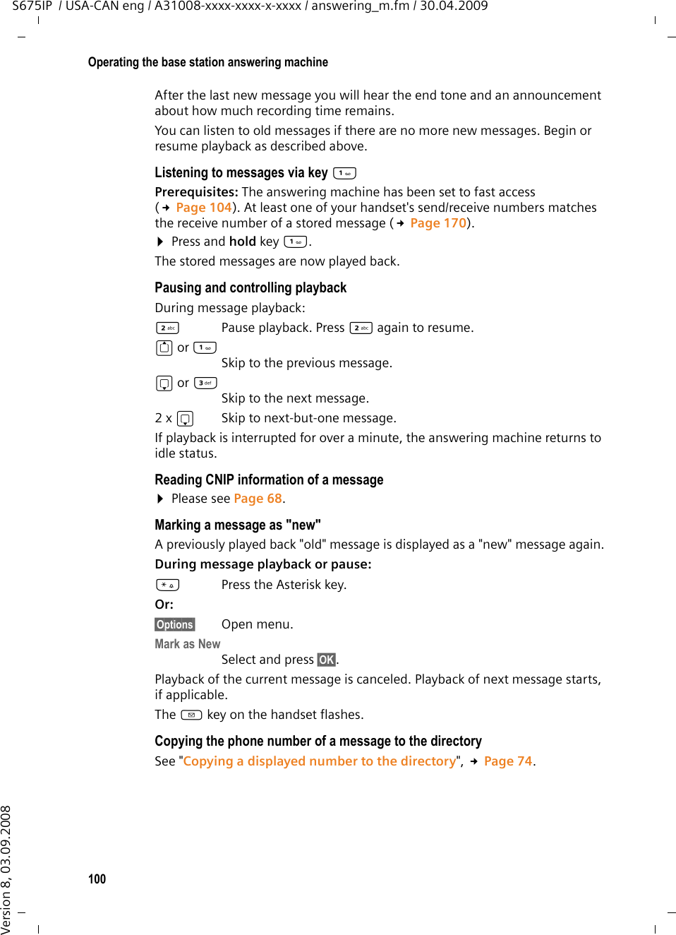 100Operating the base station answering machineS675IP  / USA-CAN eng / A31008-xxxx-xxxx-x-xxxx / answering_m.fm / 30.04.2009Version 8, 03.09.2008After the last new message you will hear the end tone and an announcement about how much recording time remains.You can listen to old messages if there are no more new messages. Begin or resume playback as described above. Listening to messages via key Prerequisites: The answering machine has been set to fast access (£Page 104). At least one of your handset&apos;s send/receive numbers matches the receive number of a stored message (£Page 170).¤Press and hold key . The stored messages are now played back.Pausing and controlling playback During message playback: 2  Pause playback. Press 2 again to resume.t or Skip to the previous message.s or 3Skip to the next message.2 x s  Skip to next-but-one message.If playback is interrupted for over a minute, the answering machine returns to idle status.Reading CNIP information of a message¤Please see Page 68.Marking a message as &quot;new&quot;A previously played back &quot;old&quot; message is displayed as a &quot;new&quot; message again.During message playback or pause: *Press the Asterisk key.Or:§Options§ Open menu.Mark as New Select and press §OK§.Playback of the current message is canceled. Playback of next message starts, if applicable. The f key on the handset flashes.Copying the phone number of a message to the directorySee &quot;Copying a displayed number to the directory&quot;, £Page 74.