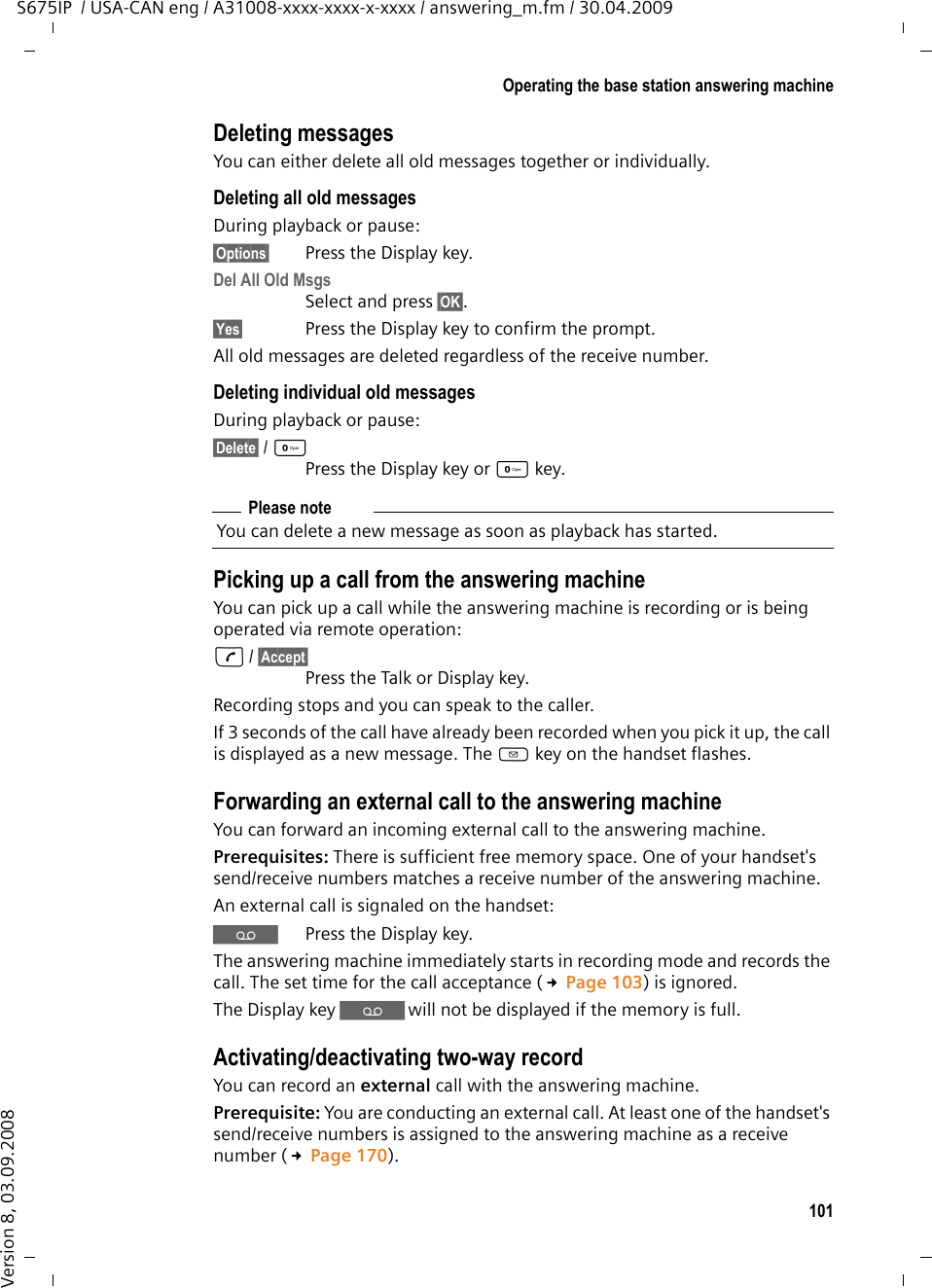 101Operating the base station answering machineS675IP  / USA-CAN eng / A31008-xxxx-xxxx-x-xxxx / answering_m.fm / 30.04.2009Version 8, 03.09.2008Deleting messagesYou can either delete all old messages together or individually. Deleting all old messagesDuring playback or pause:§Options§ Press the Display key.Del All Old MsgsSelect and press §OK§.§Yes§ Press the Display key to confirm the prompt.All old messages are deleted regardless of the receive number.Deleting individual old messagesDuring playback or pause:§Delete§ / QPress the Display key or Q key.Picking up a call from the answering machineYou can pick up a call while the answering machine is recording or is being operated via remote operation:c / §Accept§ Press the Talk or Display key.Recording stops and you can speak to the caller.If 3 seconds of the call have already been recorded when you pick it up, the call is displayed as a new message. The f key on the handset flashes.Forwarding an external call to the answering machineYou can forward an incoming external call to the answering machine. Prerequisites: There is sufficient free memory space. One of your handset&apos;s send/receive numbers matches a receive number of the answering machine.An external call is signaled on the handset: ŸPress the Display key. The answering machine immediately starts in recording mode and records the call. The set time for the call acceptance (£Page 103) is ignored.The Display key Ÿ will not be displayed if the memory is full. Activating/deactivating two-way recordYou can record an external call with the answering machine. Prerequisite: You are conducting an external call. At least one of the handset&apos;s send/receive numbers is assigned to the answering machine as a receive number (£Page 170). Please noteYou can delete a new message as soon as playback has started.
