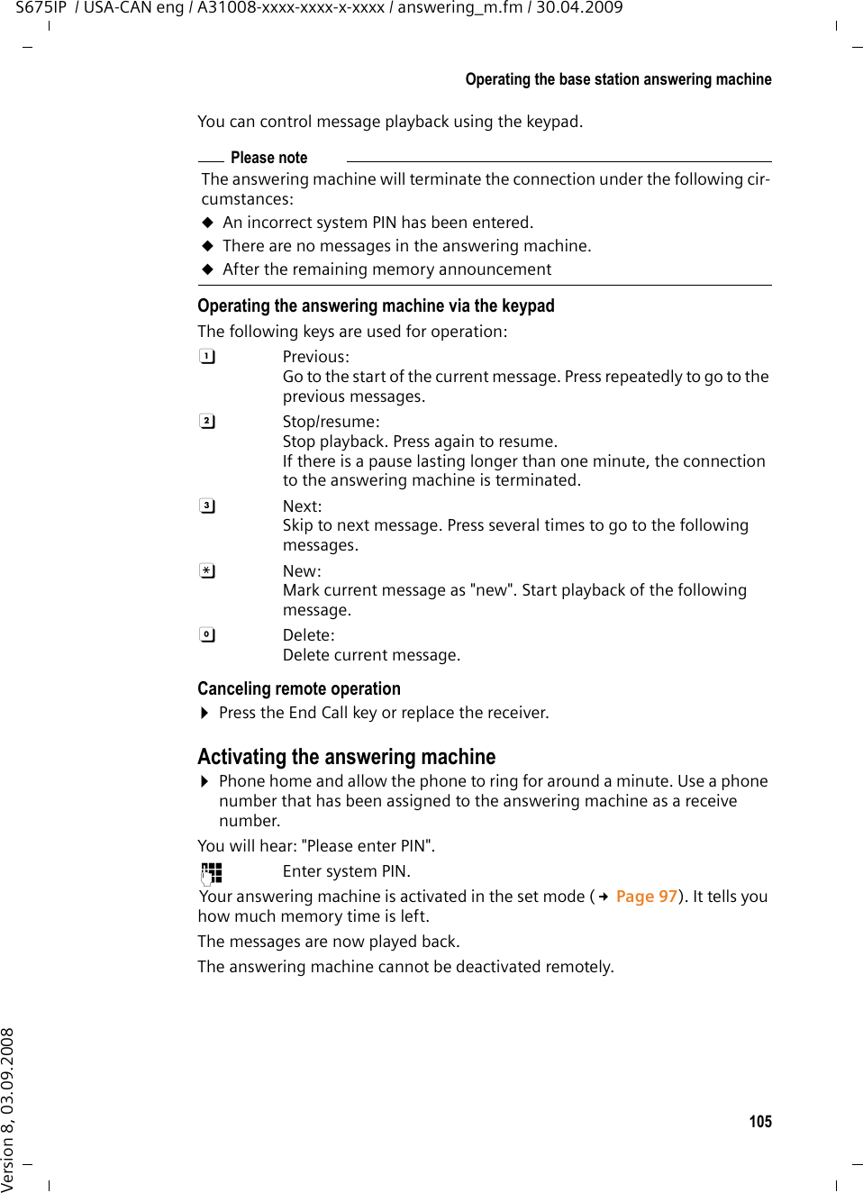 105Operating the base station answering machineS675IP  / USA-CAN eng / A31008-xxxx-xxxx-x-xxxx / answering_m.fm / 30.04.2009Version 8, 03.09.2008You can control message playback using the keypad.Operating the answering machine via the keypadThe following keys are used for operation: A Previous: Go to the start of the current message. Press repeatedly to go to the previous messages.B Stop/resume:Stop playback. Press again to resume. If there is a pause lasting longer than one minute, the connection to the answering machine is terminated.3 Next: Skip to next message. Press several times to go to the following messages.: New:Mark current message as &quot;new&quot;. Start playback of the following message. 0 Delete:Delete current message.Canceling remote operation¤Press the End Call key or replace the receiver.Activating the answering machine¤Phone home and allow the phone to ring for around a minute. Use a phone number that has been assigned to the answering machine as a receive number. You will hear: &quot;Please enter PIN&quot;.~ Enter system PIN.Your answering machine is activated in the set mode (£Page 97). It tells you how much memory time is left. The messages are now played back.The answering machine cannot be deactivated remotely.Please noteThe answering machine will terminate the connection under the following cir-cumstances:uAn incorrect system PIN has been entered. uThere are no messages in the answering machine.uAfter the remaining memory announcement