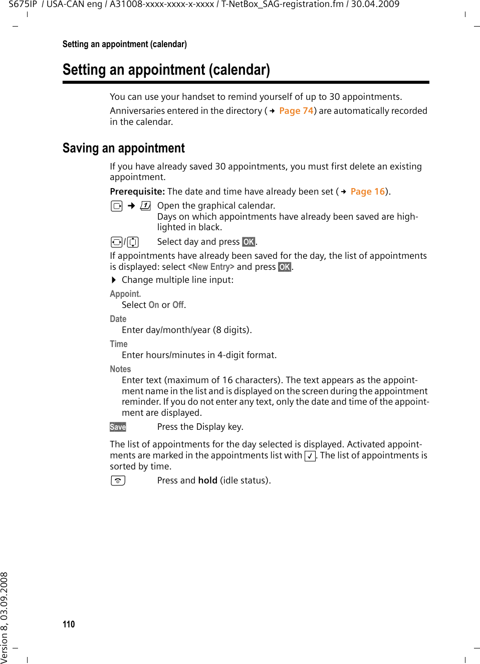 110Setting an appointment (calendar)S675IP  / USA-CAN eng / A31008-xxxx-xxxx-x-xxxx / T-NetBox_SAG-registration.fm / 30.04.2009Version 8, 03.09.2008Setting an appointment (calendar)You can use your handset to remind yourself of up to 30 appointments.Anniversaries entered in the directory (£Page 74) are automatically recorded in the calendar.Saving an appointmentIf you have already saved 30 appointments, you must first delete an existing appointment.Prerequisite: The date and time have already been set (£Page 16).v ¢ç  Open the graphical calendar.Days on which appointments have already been saved are high-lighted in black.r/q  Select day and press §OK§. If appointments have already been saved for the day, the list of appointments is displayed: select &lt;New Entry&gt; and press §OK§. ¤Change multiple line input:Appoint.Select On or Off.Date Enter day/month/year (8 digits). Time Enter hours/minutes in 4-digit format.Notes Enter text (maximum of 16 characters). The text appears as the appoint-ment name in the list and is displayed on the screen during the appointment reminder. If you do not enter any text, only the date and time of the appoint-ment are displayed.Save Press the Display key.The list of appointments for the day selected is displayed. Activated appoint-ments are marked in the appointments list with  . The list of appointments is sorted by time.a Press and hold (idle status). ‰