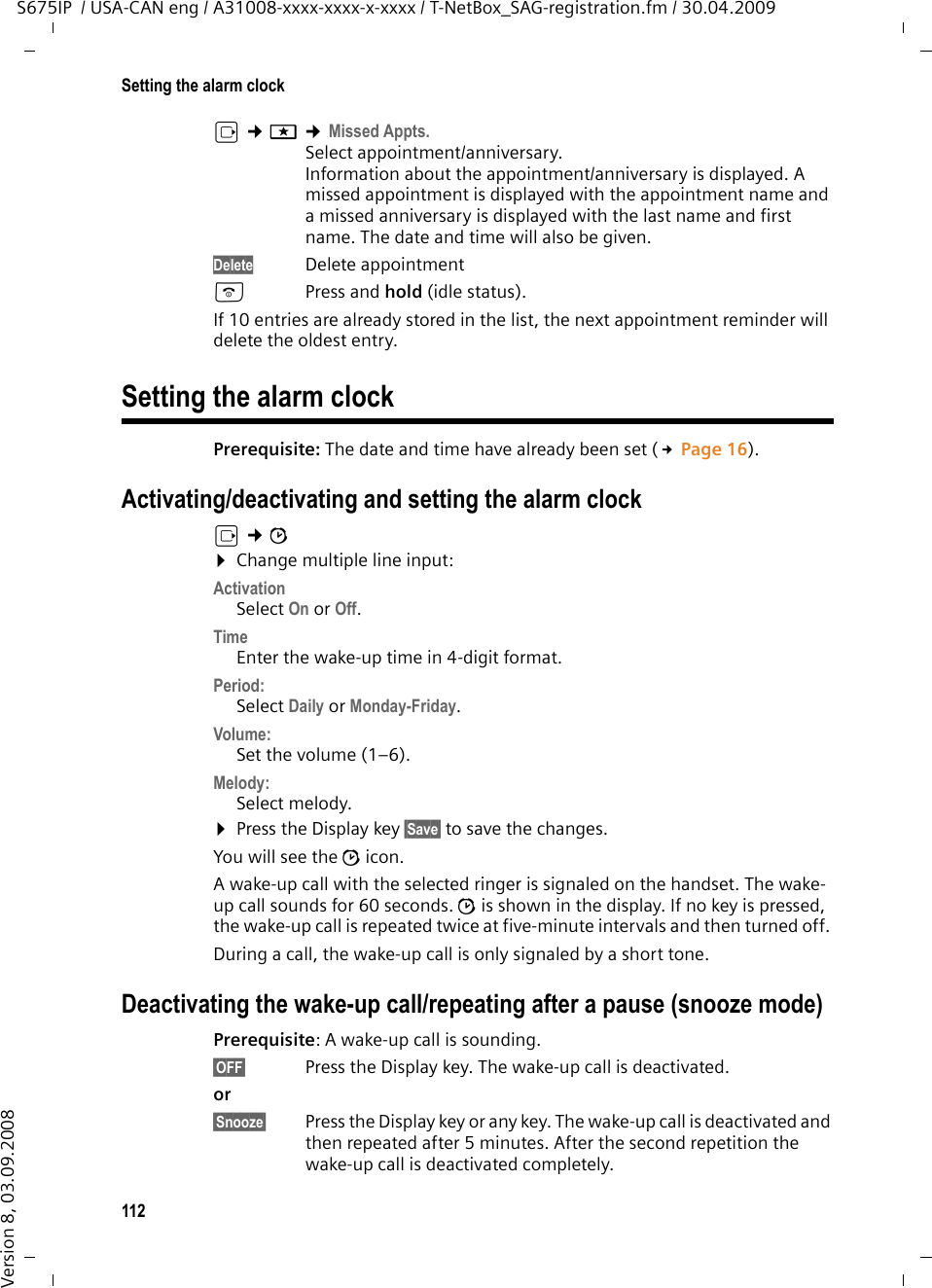 112Setting the alarm clockS675IP  / USA-CAN eng / A31008-xxxx-xxxx-x-xxxx / T-NetBox_SAG-registration.fm / 30.04.2009Version 8, 03.09.2008v ¢í ¢Missed Appts.Select appointment/anniversary.Information about the appointment/anniversary is displayed. A missed appointment is displayed with the appointment name and a missed anniversary is displayed with the last name and first name. The date and time will also be given.Delete Delete appointmentaPress and hold (idle status).If 10 entries are already stored in the list, the next appointment reminder will delete the oldest entry. Setting the alarm clock Prerequisite: The date and time have already been set (£Page 16).Activating/deactivating and setting the alarm clockv ¢ì¤Change multiple line input:Activation Select On or Off.Time Enter the wake-up time in 4-digit format.Period:Select Daily or Monday-Friday.Volume: Set the volume (1–6).Melody: Select melody.¤Press the Display key §Save§ to save the changes.You will see the ì icon.A wake-up call with the selected ringer is signaled on the handset. The wake-up call sounds for 60 seconds. ì is shown in the display. If no key is pressed, the wake-up call is repeated twice at five-minute intervals and then turned off. During a call, the wake-up call is only signaled by a short tone. Deactivating the wake-up call/repeating after a pause (snooze mode)Prerequisite: A wake-up call is sounding.§OFF§  Press the Display key. The wake-up call is deactivated.or §Snooze§  Press the Display key or any key. The wake-up call is deactivated and then repeated after 5 minutes. After the second repetition the wake-up call is deactivated completely.