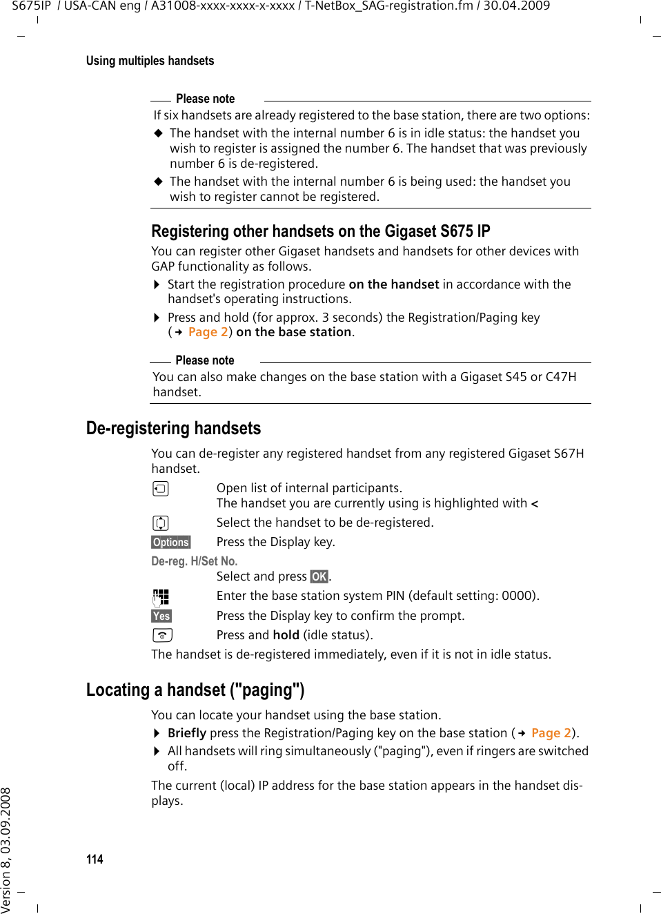114Using multiples handsetsS675IP  / USA-CAN eng / A31008-xxxx-xxxx-x-xxxx / T-NetBox_SAG-registration.fm / 30.04.2009Version 8, 03.09.2008Registering other handsets on the Gigaset S675 IPYou can register other Gigaset handsets and handsets for other devices with GAP functionality as follows. ¤Start the registration procedure on the handset in accordance with the handset&apos;s operating instructions.¤Press and hold (for approx. 3 seconds) the Registration/Paging key (£Page 2) on the base station. De-registering handsetsYou can de-register any registered handset from any registered Gigaset S67H handset.uOpen list of internal participants.The handset you are currently using is highlighted with &lt;qSelect the handset to be de-registered.§Options§ Press the Display key.De-reg. H/Set No.Select and press §OK§. ~Enter the base station system PIN (default setting: 0000). §Yes§ Press the Display key to confirm the prompt.aPress and hold (idle status). The handset is de-registered immediately, even if it is not in idle status.Locating a handset (&quot;paging&quot;)You can locate your handset using the base station. ¤Briefly press the Registration/Paging key on the base station (£Page 2).¤All handsets will ring simultaneously (&quot;paging&quot;), even if ringers are switched off.The current (local) IP address for the base station appears in the handset dis-plays. Please noteIf six handsets are already registered to the base station, there are two options:uThe handset with the internal number 6 is in idle status: the handset you wish to register is assigned the number 6. The handset that was previously number 6 is de-registered.uThe handset with the internal number 6 is being used: the handset you wish to register cannot be registered.Please noteYou can also make changes on the base station with a Gigaset S45 or C47H handset. 