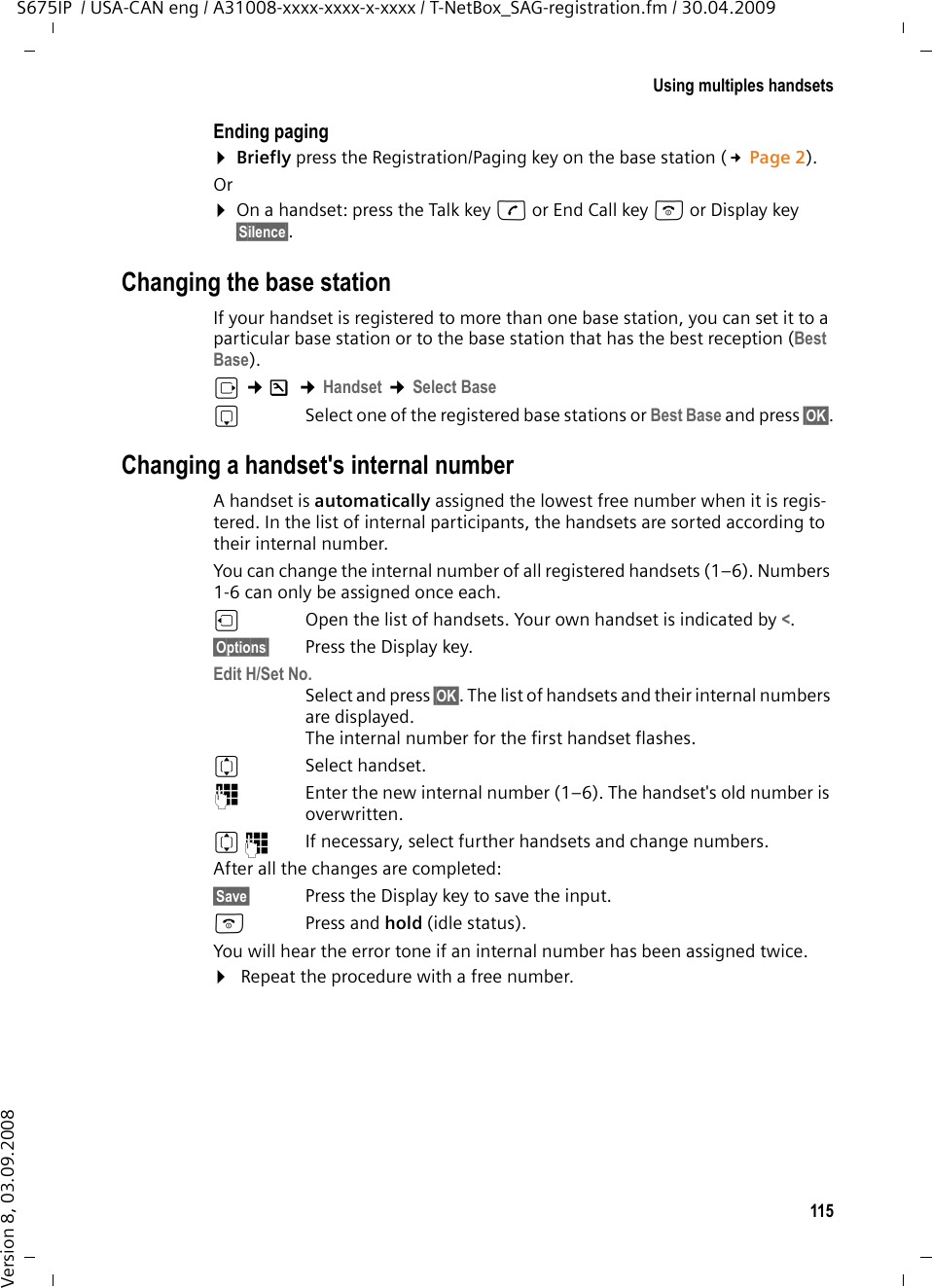 115Using multiples handsetsS675IP  / USA-CAN eng / A31008-xxxx-xxxx-x-xxxx / T-NetBox_SAG-registration.fm / 30.04.2009Version 8, 03.09.2008Ending paging¤Briefly press the Registration/Paging key on the base station (£Page 2). Or¤On a handset: press the Talk key c or End Call key a or Display key §Silence§.Changing the base stationIf your handset is registered to more than one base station, you can set it to a particular base station or to the base station that has the best reception (Best Base). v ¢Ð ¢Handset ¢Select BasesSelect one of the registered base stations or Best Base and press §OK§.Changing a handset&apos;s internal numberA handset is automatically assigned the lowest free number when it is regis-tered. In the list of internal participants, the handsets are sorted according to their internal number. You can change the internal number of all registered handsets (1–6). Numbers 1-6 can only be assigned once each.uOpen the list of handsets. Your own handset is indicated by &lt;. §Options§ Press the Display key.Edit H/Set No.Select and press §OK§. The list of handsets and their internal numbers are displayed. The internal number for the first handset flashes. qSelect handset.~Enter the new internal number (1–6). The handset&apos;s old number is overwritten.q~ If necessary, select further handsets and change numbers.After all the changes are completed:§Save§ Press the Display key to save the input. a Press and hold (idle status). You will hear the error tone if an internal number has been assigned twice.¤ Repeat the procedure with a free number.