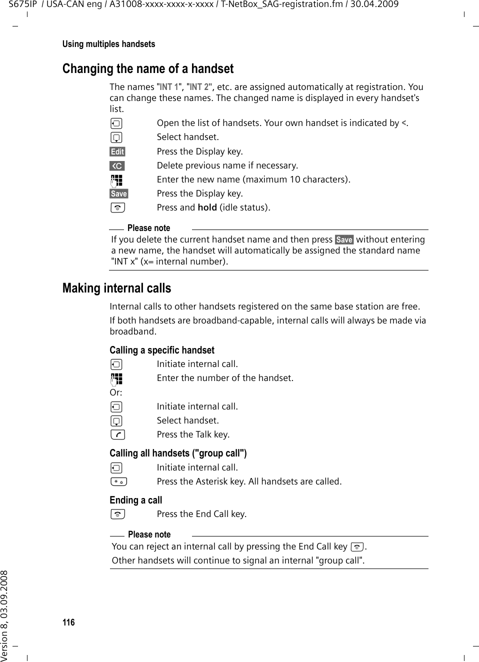 116Using multiples handsetsS675IP  / USA-CAN eng / A31008-xxxx-xxxx-x-xxxx / T-NetBox_SAG-registration.fm / 30.04.2009Version 8, 03.09.2008Changing the name of a handsetThe names &quot;INT 1&quot;, &quot;INT 2&quot;, etc. are assigned automatically at registration. You can change these names. The changed name is displayed in every handset&apos;s list.uOpen the list of handsets. Your own handset is indicated by &lt;. sSelect handset.§Edit§ Press the Display key.X  Delete previous name if necessary.~Enter the new name (maximum 10 characters).§Save§ Press the Display key.a Press and hold (idle status). Making internal callsInternal calls to other handsets registered on the same base station are free.If both handsets are broadband-capable, internal calls will always be made via broadband.Calling a specific handsetuInitiate internal call. ~Enter the number of the handset. Or:uInitiate internal call. s Select handset.cPress the Talk key.Calling all handsets (&quot;group call&quot;)u  Initiate internal call. *Press the Asterisk key. All handsets are called. Ending a calla  Press the End Call key.Please noteIf you delete the current handset name and then press §Save§ without entering a new name, the handset will automatically be assigned the standard name &quot;INT x&quot; (x= internal number).Please noteYou can reject an internal call by pressing the End Call key a. Other handsets will continue to signal an internal &quot;group call&quot;. 
