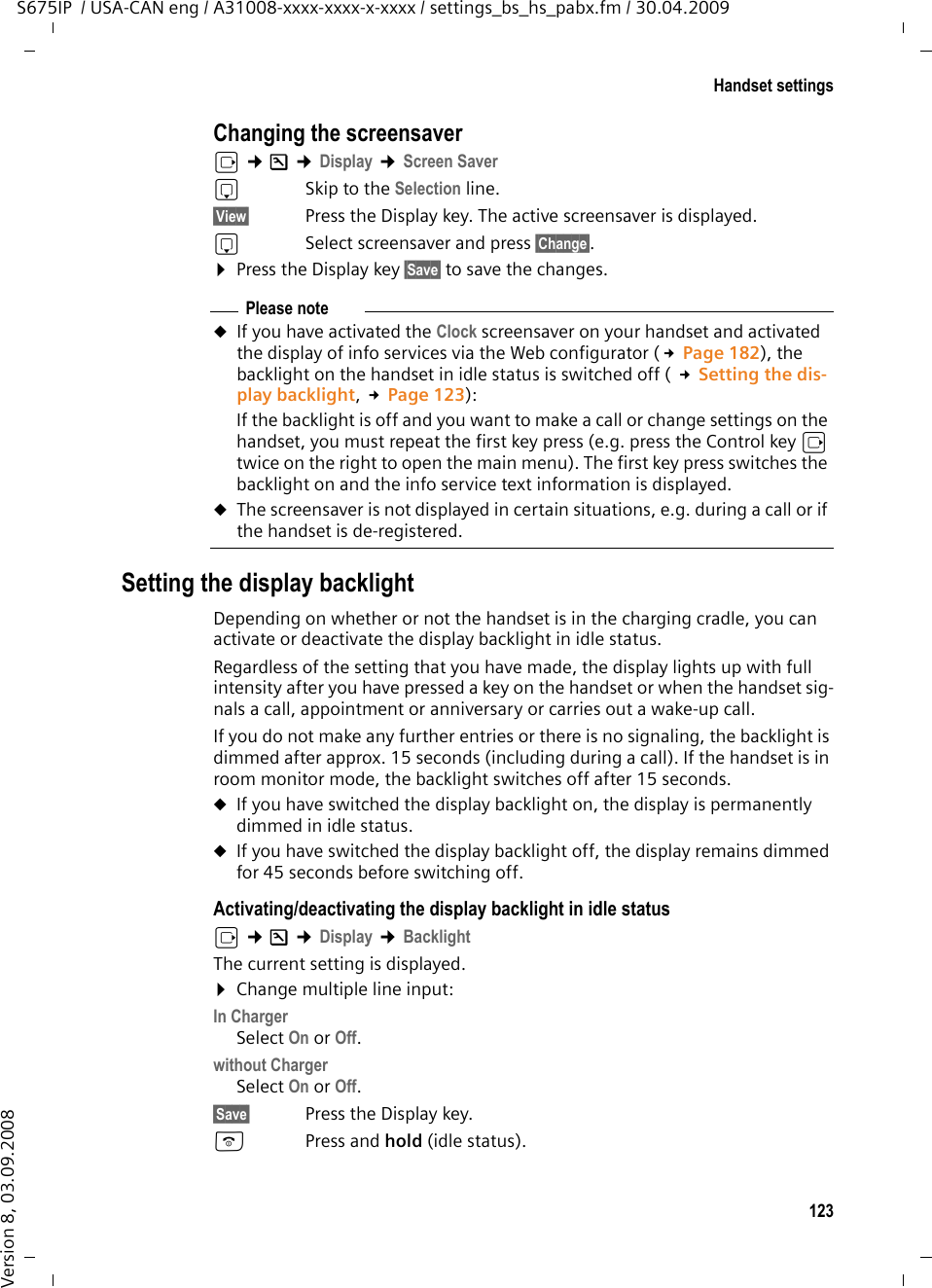 123Handset settingsS675IP  / USA-CAN eng / A31008-xxxx-xxxx-x-xxxx / settings_bs_hs_pabx.fm / 30.04.2009Version 8, 03.09.2008Changing the screensaverv ¢Ð ¢Display ¢Screen Savers  Skip to the Selection line.§View§ Press the Display key. The active screensaver is displayed.s  Select screensaver and press §Change§.¤Press the Display key §Save§ to save the changes.Setting the display backlightDepending on whether or not the handset is in the charging cradle, you can activate or deactivate the display backlight in idle status. Regardless of the setting that you have made, the display lights up with full intensity after you have pressed a key on the handset or when the handset sig-nals a call, appointment or anniversary or carries out a wake-up call. If you do not make any further entries or there is no signaling, the backlight is dimmed after approx. 15 seconds (including during a call). If the handset is in room monitor mode, the backlight switches off after 15 seconds. uIf you have switched the display backlight on, the display is permanently dimmed in idle status.uIf you have switched the display backlight off, the display remains dimmed for 45 seconds before switching off. Activating/deactivating the display backlight in idle statusv ¢Ð ¢Display ¢BacklightThe current setting is displayed. ¤Change multiple line input:In ChargerSelect On or Off.without ChargerSelect On or Off.§Save§ Press the Display key. a  Press and hold (idle status). Please noteuIf you have activated the Clock screensaver on your handset and activated the display of info services via the Web configurator (£Page 182), the backlight on the handset in idle status is switched off ( £Setting the dis-play backlight, £Page 123):If the backlight is off and you want to make a call or change settings on the handset, you must repeat the first key press (e.g. press the Control key v twice on the right to open the main menu). The first key press switches the backlight on and the info service text information is displayed. uThe screensaver is not displayed in certain situations, e.g. during a call or if the handset is de-registered. 