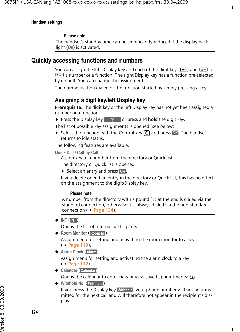 124Handset settingsS675IP  / USA-CAN eng / A31008-xxxx-xxxx-x-xxxx / settings_bs_hs_pabx.fm / 30.04.2009Version 8, 03.09.2008Quickly accessing functions and numbersYou can assign the left Display key and each of the digit keys Q and 2 to O a number or a function. The right Display key has a function pre-selected by default. You can change the assignment.The number is then dialed or the function started by simply pressing a key. Assigning a digit key/left Display keyPrerequisite: The digit key or the left Display key has not yet been assigned a number or a function.¤Press the Display key } or press and hold the digit key.The list of possible key assignments is opened (see below). ¤Select the function with the Control key q and press §OK§. The handset returns to idle status. The following features are available:Quick Dial / Call-by-CallAssign key to a number from the directory or Quick list.The directory or Quick list is opened. ¤Select an entry and press §OK§. If you delete or edit an entry in the directory or Quick list, this has no effect on the assignment to the digit/Display key.uINT (§INT§) Opens the list of internal participants. uRoom Monitor (§Room M.§)Assign menu for setting and activating the room monitor to a key (£Page 119).uAlarm Clock (§Alarm§)Assign menu for setting and activating the alarm clock to a key (£Page 112).uCalendar (§Calendar§)Opens the calendar to enter new or view saved appointments: ç uWithhold No. (§Withhold§) If you press the Display key §Withhold§, your phone number will not be trans-mitted for the next call and will therefore not appear in the recipient&apos;s dis-play. Please noteThe handset&apos;s standby time can be significantly reduced if the display back-light (On) is activated.Please noteA number from the directory with a pound (#) at the end is dialed via the standard connection, otherwise it is always dialed via the non-standard connection (£Page 134). 