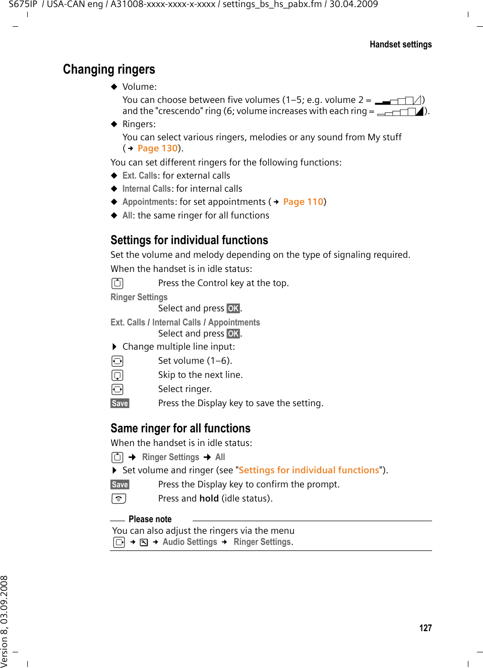 127Handset settingsS675IP  / USA-CAN eng / A31008-xxxx-xxxx-x-xxxx / settings_bs_hs_pabx.fm / 30.04.2009Version 8, 03.09.2008Changing ringersuVolume:You can choose between five volumes (1–5; e.g. volume 2 = ˆ) and the &quot;crescendo&quot; ring (6; volume increases with each ring = ‰). uRingers:You can select various ringers, melodies or any sound from My stuff (£Page 130). You can set different ringers for the following functions:uExt. Calls: for external callsuInternal Calls: for internal callsuAppointments: for set appointments (£Page 110)uAll: the same ringer for all functionsSettings for individual functionsSet the volume and melody depending on the type of signaling required. When the handset is in idle status: tPress the Control key at the top. Ringer SettingsSelect and press §OK§. Ext. Calls / Internal Calls / AppointmentsSelect and press §OK§.¤Change multiple line input:rSet volume (1–6). sSkip to the next line.rSelect ringer.§Save§ Press the Display key to save the setting.Same ringer for all functionsWhen the handset is in idle status: t ¢ Ringer Settings ¢All ¤Set volume and ringer (see &quot;Settings for individual functions&quot;).§Save§ Press the Display key to confirm the prompt.aPress and hold (idle status). Please noteYou can also adjust the ringers via the menu v £Ð £Audio Settings £ Ringer Settings.