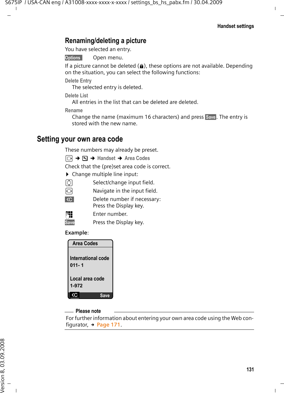 131Handset settingsS675IP  / USA-CAN eng / A31008-xxxx-xxxx-x-xxxx / settings_bs_hs_pabx.fm / 30.04.2009Version 8, 03.09.2008Renaming/deleting a pictureYou have selected an entry.Options§  Open menu.If a picture cannot be deleted (è), these options are not available. Depending on the situation, you can select the following functions:Delete Entry The selected entry is deleted. Delete List All entries in the list that can be deleted are deleted. Rename Change the name (maximum 16 characters) and press §Save§. The entry is stored with the new name. Setting your own area code These numbers may already be preset.v ¢Ð ¢Handset ¢Area CodesCheck that the (pre)set area code is correct.¤Change multiple line input:qSelect/change input field. rNavigate in the input field.XDelete number if necessary: Press the Display key.~Enter number.Save Press the Display key.Example:Area CodesInternational code011- 1Local area code1-972XSavePlease noteFor further information about entering your own area code using the Web con-figurator, £Page 171.