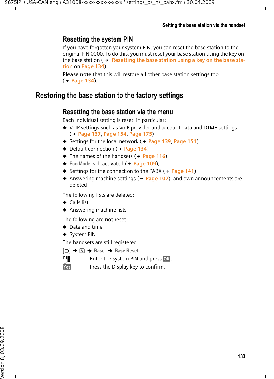 133Setting the base station via the handsetS675IP  / USA-CAN eng / A31008-xxxx-xxxx-x-xxxx / settings_bs_hs_pabx.fm / 30.04.2009Version 8, 03.09.2008Resetting the system PINIf you have forgotten your system PIN, you can reset the base station to the original PIN 0000. To do this, you must reset your base station using the key on the base station ( £ Resetting the base station using a key on the base sta-tion on Page 134). Please note that this will restore all other base station settings too (£Page 134). Restoring the base station to the factory settingsResetting the base station via the menuEach individual setting is reset, in particular:uVoIP settings such as VoIP provider and account data and DTMF settings (£Page 137, Page 154, Page 175)uSettings for the local network (£Page 139, Page 151)uDefault connection (£Page 134) uThe names of the handsets (£Page 116) uEco Mode is deactivated (£Page 109),uSettings for the connection to the PABX (£Page 141) uAnswering machine settings (£Page 102), and own announcements are deleted The following lists are deleted: uCalls list uAnswering machine listsThe following are not reset:uDate and time uSystem PIN The handsets are still registered.v ¢Ð ¢Base  ¢Base Reset~Enter the system PIN and press §OK§. §Yes§ Press the Display key to confirm.