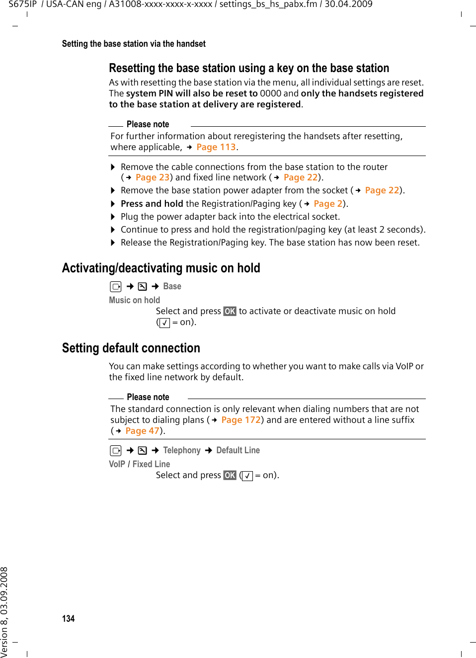 134Setting the base station via the handsetS675IP  / USA-CAN eng / A31008-xxxx-xxxx-x-xxxx / settings_bs_hs_pabx.fm / 30.04.2009Version 8, 03.09.2008Resetting the base station using a key on the base stationAs with resetting the base station via the menu, all individual settings are reset. The system PIN will also be reset to 0000 and only the handsets registered to the base station at delivery are registered.¤Remove the cable connections from the base station to the router (£Page 23) and fixed line network (£Page 22).¤Remove the base station power adapter from the socket (£Page 22).¤Press and hold the Registration/Paging key (£Page 2).¤Plug the power adapter back into the electrical socket.¤Continue to press and hold the registration/paging key (at least 2 seconds).¤Release the Registration/Paging key. The base station has now been reset.Activating/deactivating music on holdv ¢Ð ¢BaseMusic on holdSelect and press §OK§ to activate or deactivate music on hold (=on).Setting default connectionYou can make settings according to whether you want to make calls via VoIP or the fixed line network by default.v ¢Ð ¢Telephony ¢Default LineVoIP / Fixed Line Select and press §OK§ (=on).Please noteFor further information about reregistering the handsets after resetting, where applicable, £Page 113.‰Please noteThe standard connection is only relevant when dialing numbers that are not subject to dialing plans (£Page 172) and are entered without a line suffix (£Page 47). ‰
