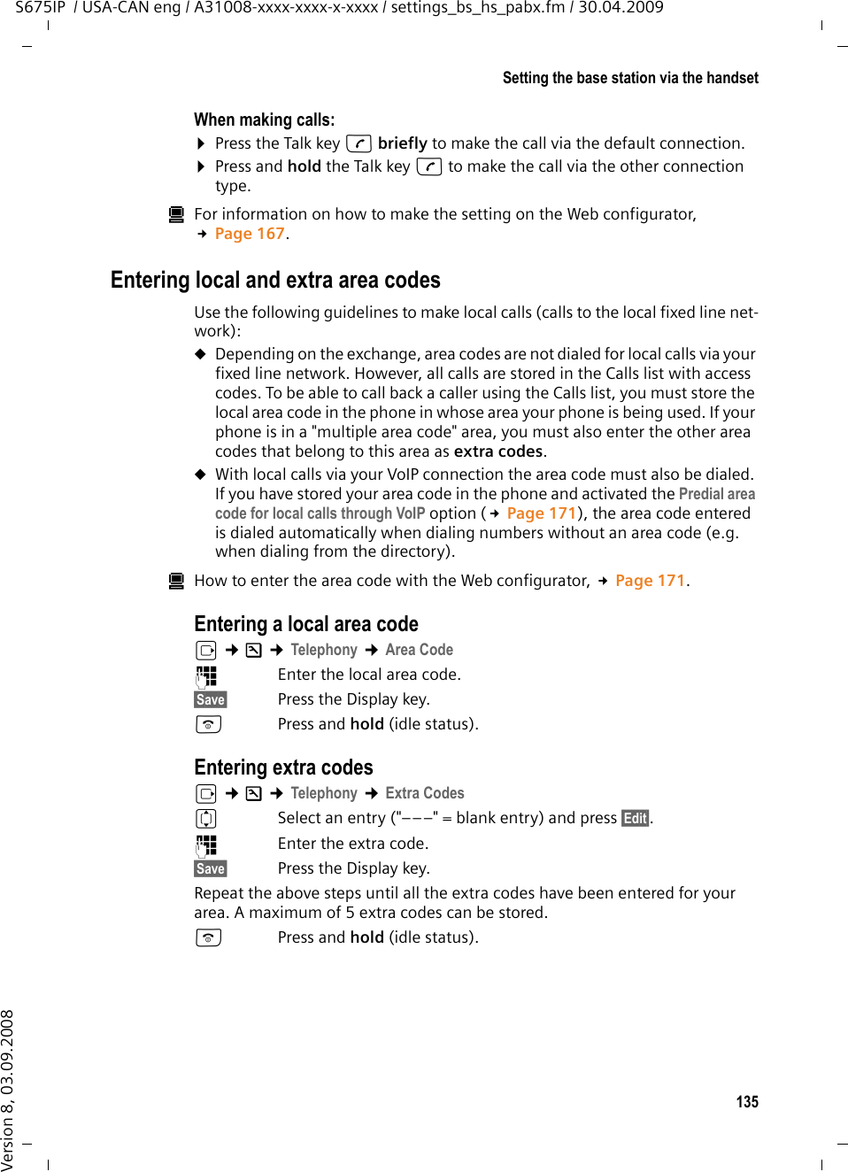 135Setting the base station via the handsetS675IP  / USA-CAN eng / A31008-xxxx-xxxx-x-xxxx / settings_bs_hs_pabx.fm / 30.04.2009Version 8, 03.09.2008When making calls:¤Press the Talk key c briefly to make the call via the default connection. ¤Press and hold the Talk key c to make the call via the other connection type. úFor information on how to make the setting on the Web configurator, £Page 167. Entering local and extra area codesUse the following guidelines to make local calls (calls to the local fixed line net-work):uDepending on the exchange, area codes are not dialed for local calls via your fixed line network. However, all calls are stored in the Calls list with access codes. To be able to call back a caller using the Calls list, you must store the local area code in the phone in whose area your phone is being used. If your phone is in a &quot;multiple area code&quot; area, you must also enter the other area codes that belong to this area as extra codes.uWith local calls via your VoIP connection the area code must also be dialed. If you have stored your area code in the phone and activated the Predial area code for local calls through VoIP option (£Page 171), the area code entered is dialed automatically when dialing numbers without an area code (e.g. when dialing from the directory).úHow to enter the area code with the Web configurator, £Page 171. Entering a local area codev ¢Ð ¢Telephony ¢Area Code~Enter the local area code.§Save§ Press the Display key. aPress and hold (idle status).Entering extra codesv ¢Ð ¢Telephony ¢Extra CodesqSelect an entry (&quot;–––&quot; = blank entry) and press §Edit§. ~Enter the extra code.§Save§ Press the Display key. Repeat the above steps until all the extra codes have been entered for your area. A maximum of 5 extra codes can be stored.aPress and hold (idle status).