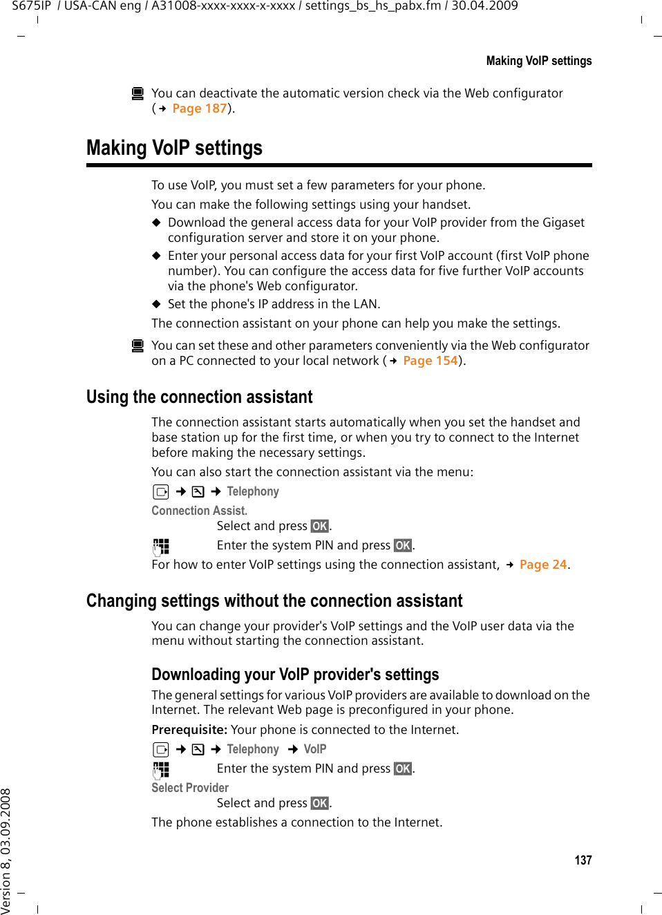 137Making VoIP settingsS675IP  / USA-CAN eng / A31008-xxxx-xxxx-x-xxxx / settings_bs_hs_pabx.fm / 30.04.2009Version 8, 03.09.2008úYou can deactivate the automatic version check via the Web configurator (£Page 187). Making VoIP settingsTo use VoIP, you must set a few parameters for your phone. You can make the following settings using your handset. uDownload the general access data for your VoIP provider from the Gigaset configuration server and store it on your phone. uEnter your personal access data for your first VoIP account (first VoIP phone number). You can configure the access data for five further VoIP accounts via the phone&apos;s Web configurator. uSet the phone&apos;s IP address in the LAN. The connection assistant on your phone can help you make the settings. úYou can set these and other parameters conveniently via the Web configurator on a PC connected to your local network (£Page 154).Using the connection assistantThe connection assistant starts automatically when you set the handset and base station up for the first time, or when you try to connect to the Internet before making the necessary settings. You can also start the connection assistant via the menu:v ¢Ð ¢TelephonyConnection Assist.Select and press §OK§. ~Enter the system PIN and press §OK§. For how to enter VoIP settings using the connection assistant, £Page 24.Changing settings without the connection assistantYou can change your provider&apos;s VoIP settings and the VoIP user data via the menu without starting the connection assistant.Downloading your VoIP provider&apos;s settingsThe general settings for various VoIP providers are available to download on the Internet. The relevant Web page is preconfigured in your phone.Prerequisite: Your phone is connected to the Internet.v ¢Ð ¢Telephony  ¢VoIP ~Enter the system PIN and press §OK§. Select ProviderSelect and press §OK§. The phone establishes a connection to the Internet.