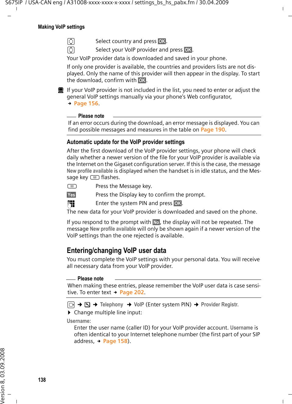 138Making VoIP settingsS675IP  / USA-CAN eng / A31008-xxxx-xxxx-x-xxxx / settings_bs_hs_pabx.fm / 30.04.2009Version 8, 03.09.2008qSelect country and press §OK§. qSelect your VoIP provider and press §OK§. Your VoIP provider data is downloaded and saved in your phone.If only one provider is available, the countries and providers lists are not dis-played. Only the name of this provider will then appear in the display. To start the download, confirm with §OK§. úIf your VoIP provider is not included in the list, you need to enter or adjust the general VoIP settings manually via your phone&apos;s Web configurator, £Page 156.Automatic update for the VoIP provider settings After the first download of the VoIP provider settings, your phone will check daily whether a newer version of the file for your VoIP provider is available via the Internet on the Gigaset configuration server. If this is the case, the message New profile available is displayed when the handset is in idle status, and the Mes-sage key f flashes.f Press the Message key.§Yes§ Press the Display key to confirm the prompt. ~Enter the system PIN and press §OK§. The new data for your VoIP provider is downloaded and saved on the phone. If you respond to the prompt with §No§, the display will not be repeated. The message New profile available will only be shown again if a newer version of the VoIP settings than the one rejected is available. Entering/changing VoIP user dataYou must complete the VoIP settings with your personal data. You will receive all necessary data from your VoIP provider.v ¢Ð ¢Telephony  ¢VoIP (Enter system PIN) ¢Provider Registr. ¤Change multiple line input:Username:Enter the user name (caller ID) for your VoIP provider account. Username is often identical to your Internet telephone number (the first part of your SIP address, £Page 158). Please noteIf an error occurs during the download, an error message is displayed. You can find possible messages and measures in the table on Page 190. Please noteWhen making these entries, please remember the VoIP user data is case sensi-tive. To enter text £Page 202.