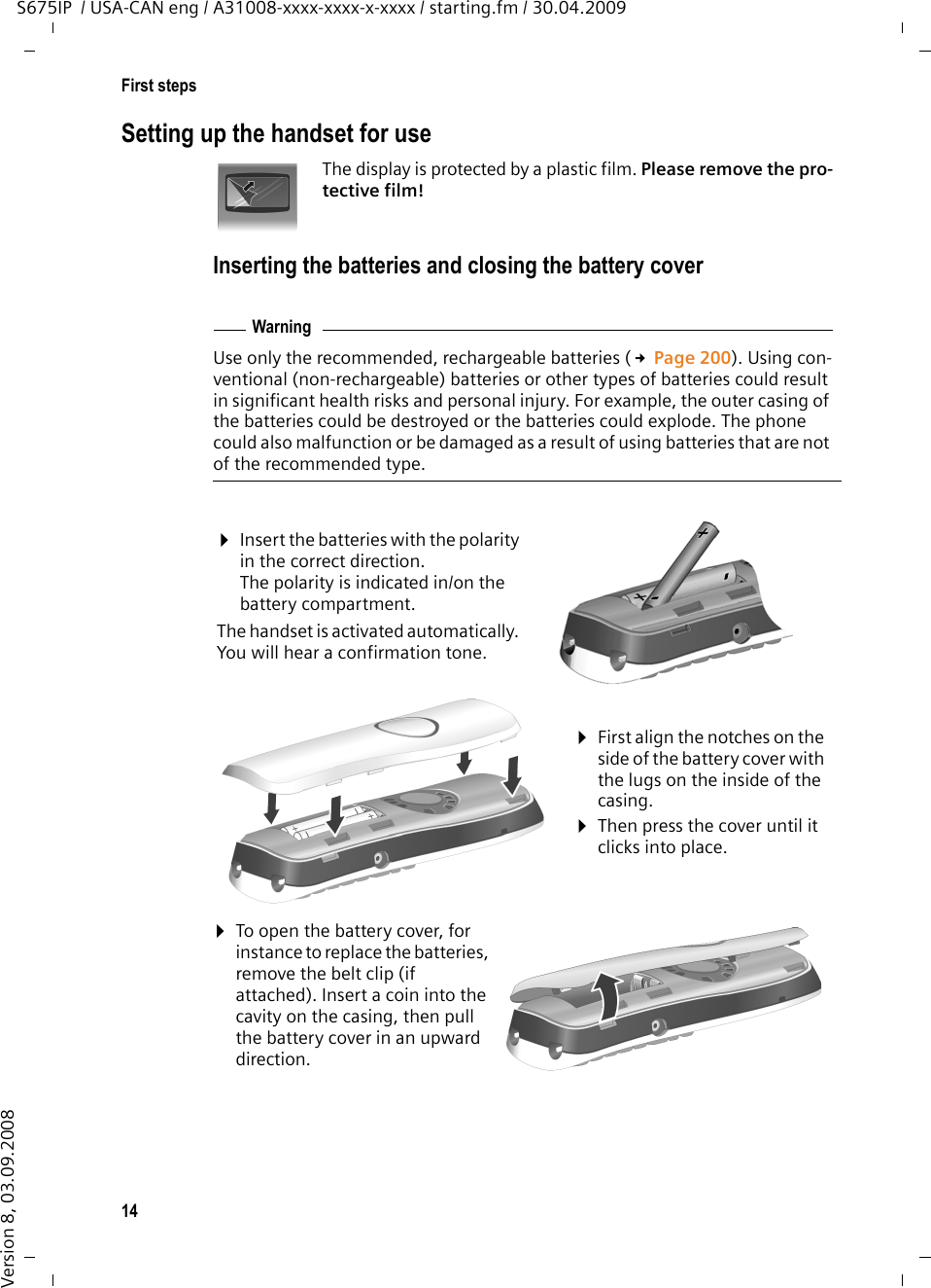 14First stepsS675IP  / USA-CAN eng / A31008-xxxx-xxxx-x-xxxx / starting.fm / 30.04.2009Version 8, 03.09.2008Setting up the handset for useThe display is protected by a plastic film. Please remove the pro-tective film!Inserting the batteries and closing the battery coverUse only the recommended, rechargeable batteries (£Page 200). Using con-ventional (non-rechargeable) batteries or other types of batteries could result in significant health risks and personal injury. For example, the outer casing of the batteries could be destroyed or the batteries could explode. The phone could also malfunction or be damaged as a result of using batteries that are not of the recommended type.Warning¤Insert the batteries with the polarity in the correct direction.The polarity is indicated in/on the battery compartment.The handset is activated automatically. You will hear a confirmation tone.¤First align the notches on the side of the battery cover with the lugs on the inside of the casing.¤Then press the cover until it clicks into place.¤To open the battery cover, for instance to replace the batteries, remove the belt clip (if attached). Insert a coin into the cavity on the casing, then pull the battery cover in an upward direction. 