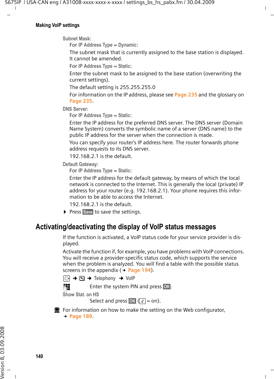 140Making VoIP settingsS675IP  / USA-CAN eng / A31008-xxxx-xxxx-x-xxxx / settings_bs_hs_pabx.fm / 30.04.2009Version 8, 03.09.2008Subnet Mask:For IP Address Type = Dynamic: The subnet mask that is currently assigned to the base station is displayed. It cannot be amended. For IP Address Type = Static: Enter the subnet mask to be assigned to the base station (overwriting the current settings). The default setting is 255.255.255.0For information on the IP address, please see Page 235 and the glossary on Page 235.DNS Server:For IP Address Type = Static: Enter the IP address for the preferred DNS server. The DNS server (Domain Name System) converts the symbolic name of a server (DNS name) to the public IP address for the server when the connection is made.You can specify your router&apos;s IP address here. The router forwards phone address requests to its DNS server. 192.168.2.1 is the default.Default Gateway:For IP Address Type = Static: Enter the IP address for the default gateway, by means of which the local network is connected to the Internet. This is generally the local (private) IP address for your router (e.g. 192.168.2.1). Your phone requires this infor-mation to be able to access the Internet. 192.168.2.1 is the default.¤Press §Save§ to save the settings. Activating/deactivating the display of VoIP status messagesIf the function is activated, a VoIP status code for your service provider is dis-played. Activate the function if, for example, you have problems with VoIP connections. You will receive a provider-specific status code, which supports the service when the problem is analyzed. You will find a table with the possible status screens in the appendix (£Page 194).v ¢Ð ¢Telephony  ¢VoIP ~Enter the system PIN and press §OK§. Show Stat. on HS Select and press §OK§ (=on).úFor information on how to make the setting on the Web configurator, £Page 189. ‰