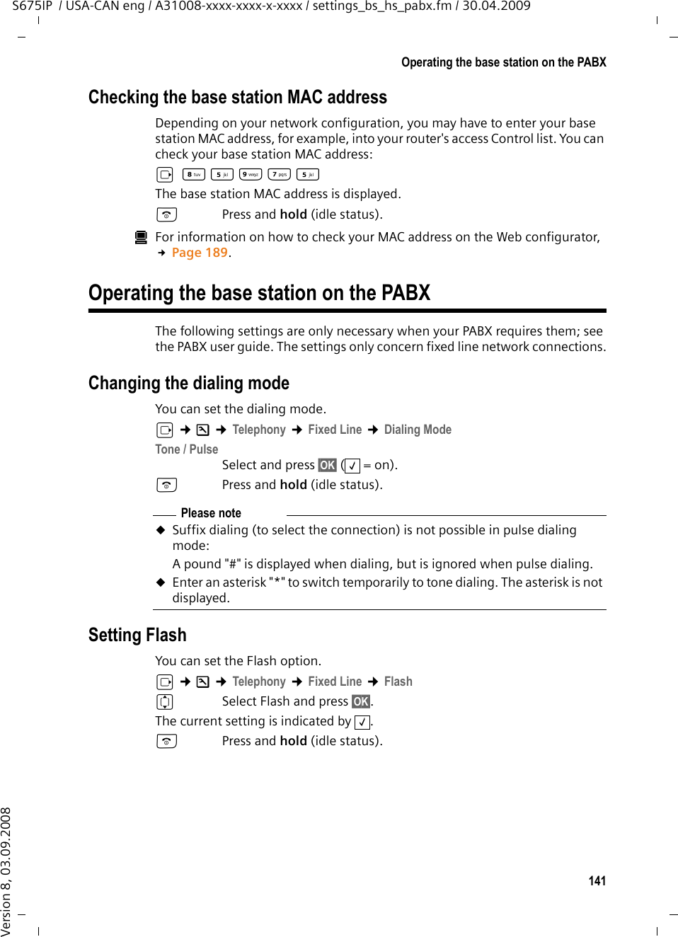 141Operating the base station on the PABXS675IP  / USA-CAN eng / A31008-xxxx-xxxx-x-xxxx / settings_bs_hs_pabx.fm / 30.04.2009Version 8, 03.09.2008Checking the base station MAC addressDepending on your network configuration, you may have to enter your base station MAC address, for example, into your router&apos;s access Control list. You can check your base station MAC address:v N5OM5 The base station MAC address is displayed.aPress and hold (idle status). úFor information on how to check your MAC address on the Web configurator, £Page 189. Operating the base station on the PABXThe following settings are only necessary when your PABX requires them; see the PABX user guide. The settings only concern fixed line network connections.Changing the dialing modeYou can set the dialing mode.v ¢Ð ¢Telephony ¢Fixed Line ¢Dialing ModeTone / PulseSelect and press §OK§ (=on).a Press and hold (idle status). Setting FlashYou can set the Flash option.v ¢Ð ¢Telephony ¢Fixed Line ¢FlashqSelect Flash and press §OK§. The current setting is indicated by  .a Press and hold (idle status). ‰Please note uSuffix dialing (to select the connection) is not possible in pulse dialing mode: A pound &quot;#&quot; is displayed when dialing, but is ignored when pulse dialing. uEnter an asterisk &quot;*&quot; to switch temporarily to tone dialing. The asterisk is not displayed. ‰