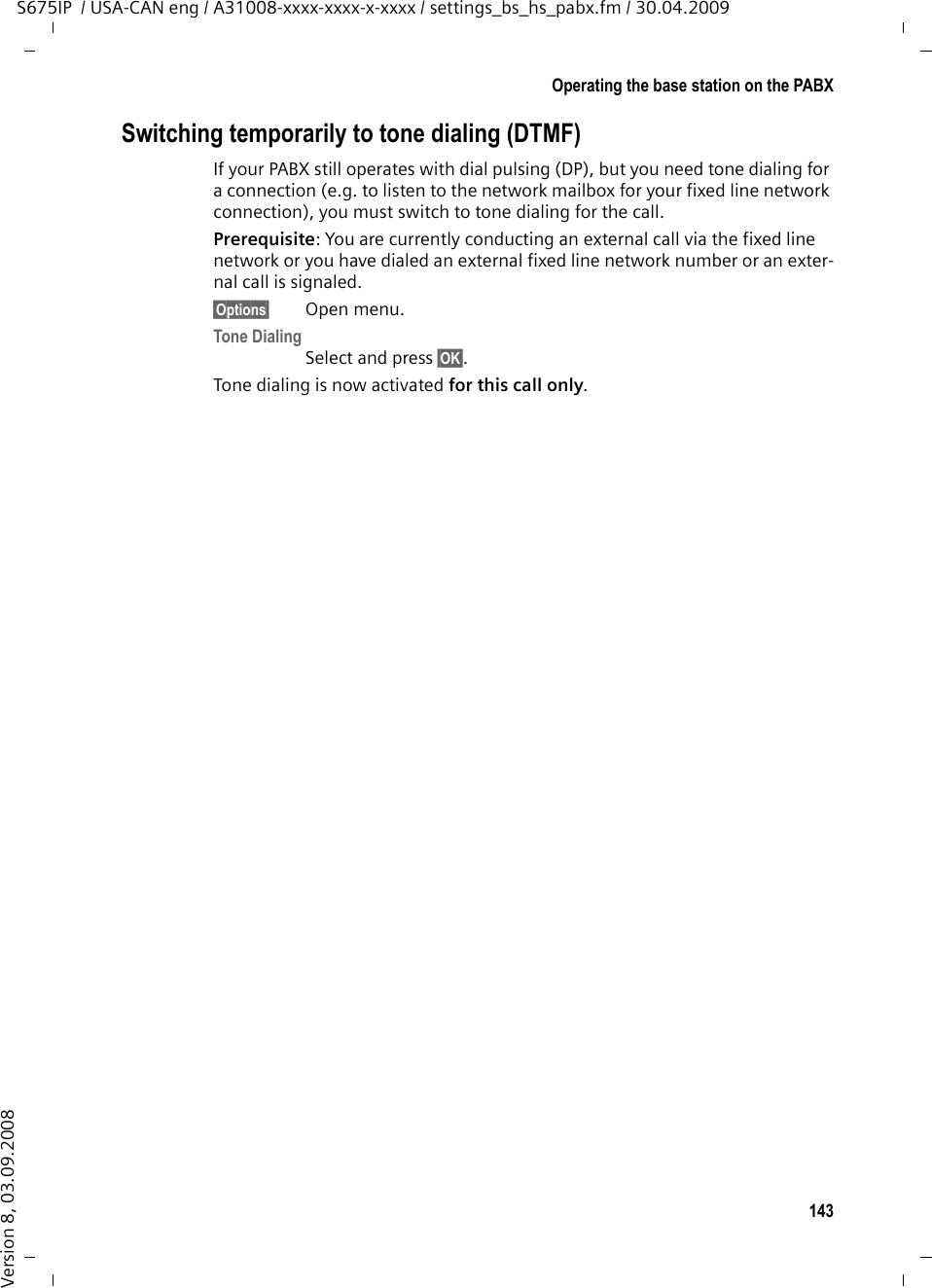 143Operating the base station on the PABXS675IP  / USA-CAN eng / A31008-xxxx-xxxx-x-xxxx / settings_bs_hs_pabx.fm / 30.04.2009Version 8, 03.09.2008Switching temporarily to tone dialing (DTMF)If your PABX still operates with dial pulsing (DP), but you need tone dialing for a connection (e.g. to listen to the network mailbox for your fixed line network connection), you must switch to tone dialing for the call.Prerequisite: You are currently conducting an external call via the fixed line network or you have dialed an external fixed line network number or an exter-nal call is signaled.§Options§ Open menu.Tone DialingSelect and press §OK§.Tone dialing is now activated for this call only.