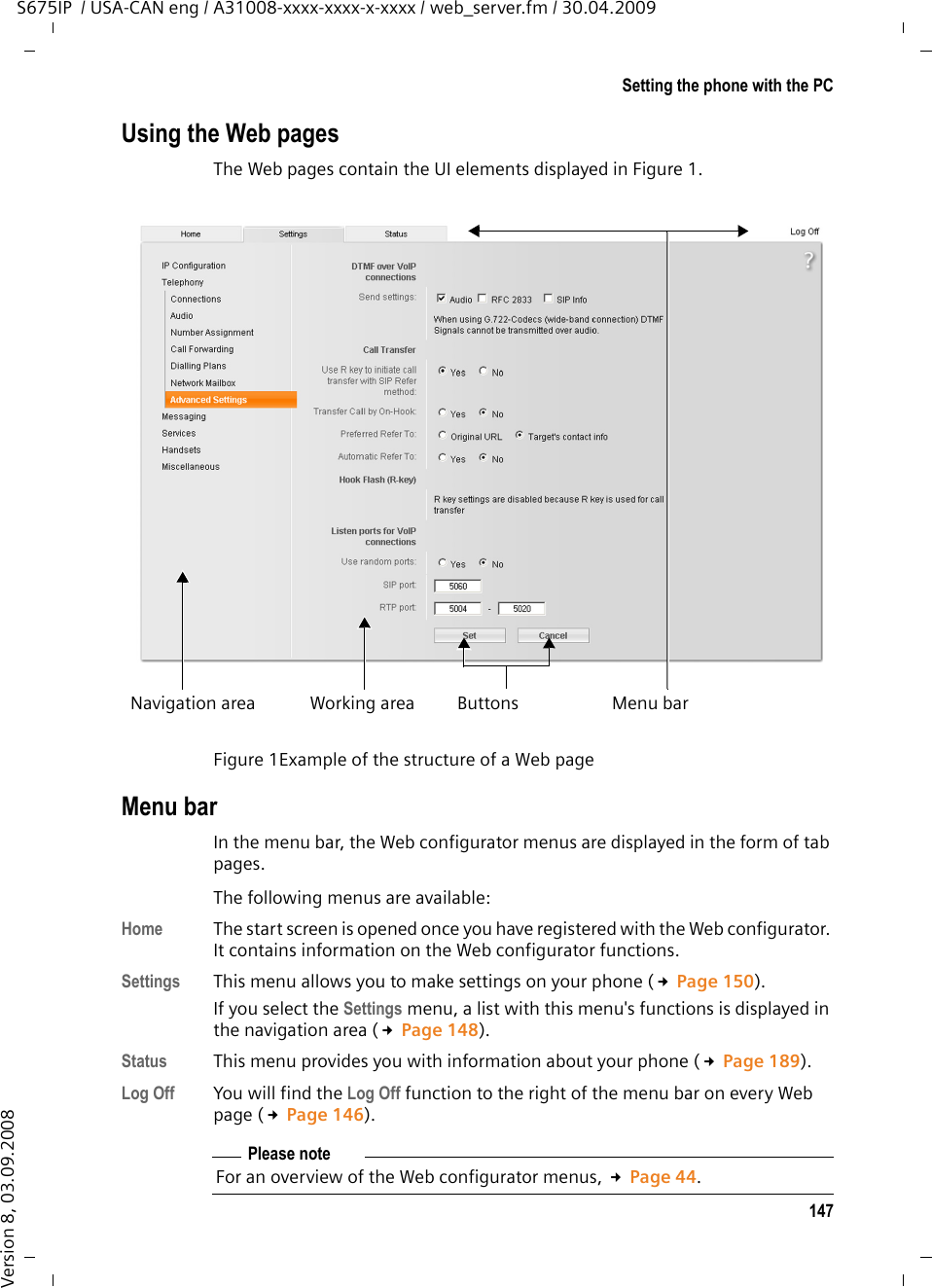 147Setting the phone with the PCS675IP  / USA-CAN eng / A31008-xxxx-xxxx-x-xxxx / web_server.fm / 30.04.2009Version 8, 03.09.2008Using the Web pagesThe Web pages contain the UI elements displayed in Figure 1. Menu barIn the menu bar, the Web configurator menus are displayed in the form of tab pages. The following menus are available: Home  The start screen is opened once you have registered with the Web configurator. It contains information on the Web configurator functions.Settings  This menu allows you to make settings on your phone (£Page 150). If you select the Settings menu, a list with this menu&apos;s functions is displayed in the navigation area (£Page 148). Status  This menu provides you with information about your phone (£Page 189).Log Off You will find the Log Off function to the right of the menu bar on every Web page (£Page 146).Figure 1Example of the structure of a Web pageWorking areaNavigation area Menu barButtonsPlease noteFor an overview of the Web configurator menus, £Page 44.