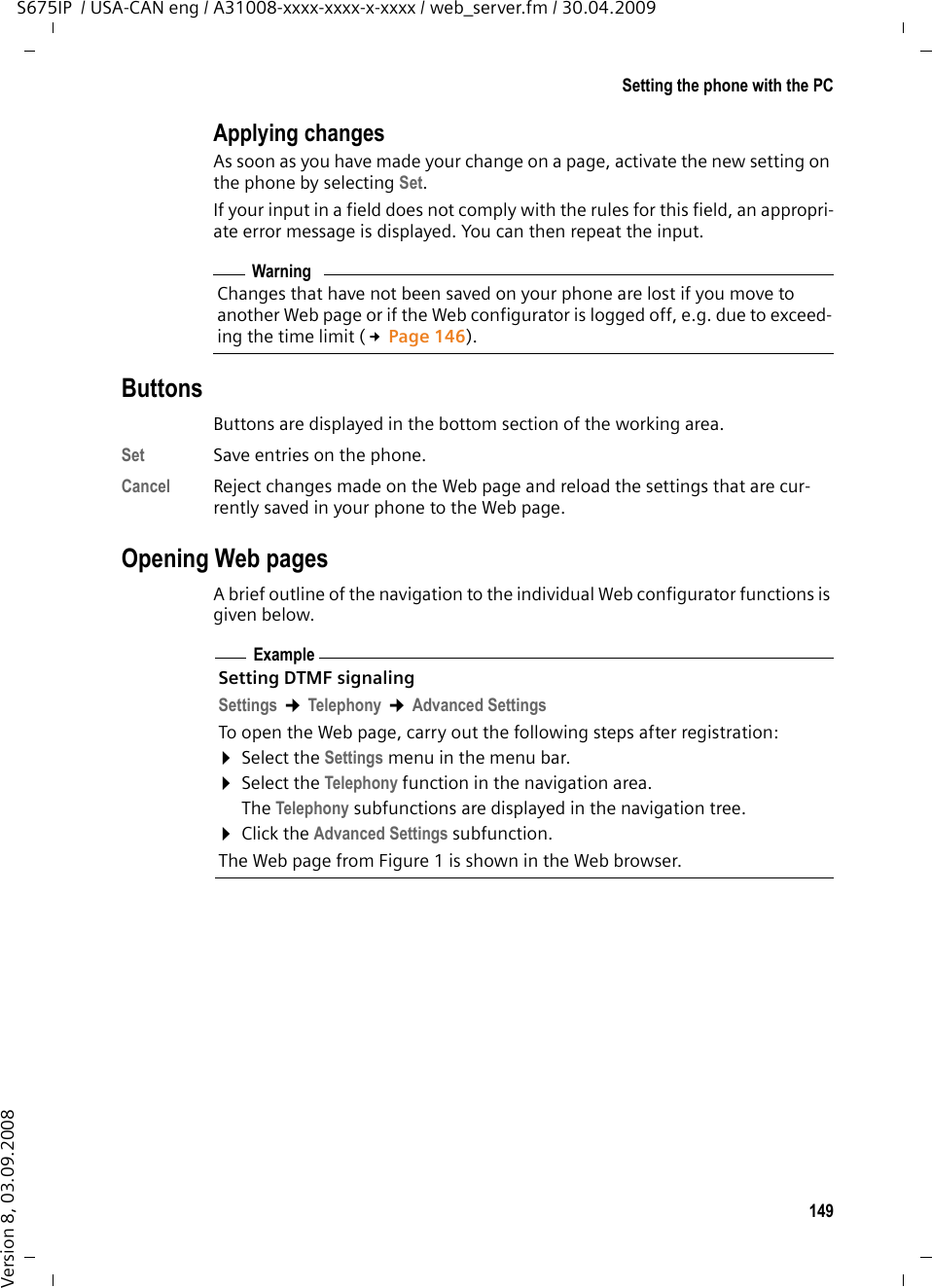 149Setting the phone with the PCS675IP  / USA-CAN eng / A31008-xxxx-xxxx-x-xxxx / web_server.fm / 30.04.2009Version 8, 03.09.2008Applying changesAs soon as you have made your change on a page, activate the new setting on the phone by selecting Set.If your input in a field does not comply with the rules for this field, an appropri-ate error message is displayed. You can then repeat the input.ButtonsButtons are displayed in the bottom section of the working area. Set Save entries on the phone.Cancel Reject changes made on the Web page and reload the settings that are cur-rently saved in your phone to the Web page. Opening Web pagesA brief outline of the navigation to the individual Web configurator functions is given below. WarningChanges that have not been saved on your phone are lost if you move to another Web page or if the Web configurator is logged off, e.g. due to exceed-ing the time limit (£Page 146).ExampleSetting DTMF signaling Settings ¢Telephony ¢Advanced Settings To open the Web page, carry out the following steps after registration: ¤Select the Settings menu in the menu bar. ¤Select the Telephony function in the navigation area.The Telephony subfunctions are displayed in the navigation tree.¤Click the Advanced Settings subfunction. The Web page from Figure 1 is shown in the Web browser. 