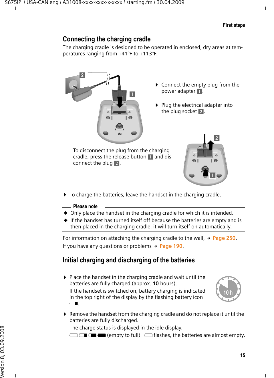 15First stepsS675IP  / USA-CAN eng / A31008-xxxx-xxxx-x-xxxx / starting.fm / 30.04.2009Version 8, 03.09.2008Connecting the charging cradleThe charging cradle is designed to be operated in enclosed, dry areas at tem-peratures ranging from +41°F to +113°F. ¤To charge the batteries, leave the handset in the charging cradle. For information on attaching the charging cradle to the wall, £Page 250.If you have any questions or problems £Page 190.Initial charging and discharging of the batteries¤Remove the handset from the charging cradle and do not replace it until the batteries are fully discharged.The charge status is displayed in the idle display. = e V U (empty to full)  = flashes, the batteries are almost empty.¤Plug the electrical adapter into the plug socket 2.¤Connect the empty plug from the power adapter 1.To disconnect the plug from the charging cradle, press the release button 1 and dis-connect the plug 2. 1212Please noteuOnly place the handset in the charging cradle for which it is intended.uIf the handset has turned itself off because the batteries are empty and is then placed in the charging cradle, it will turn itself on automatically.¤Place the handset in the charging cradle and wait until the batteries are fully charged (approx. 10 hours). If the handset is switched on, battery charging is indicated in the top right of the display by the flashing battery icon e.10 h