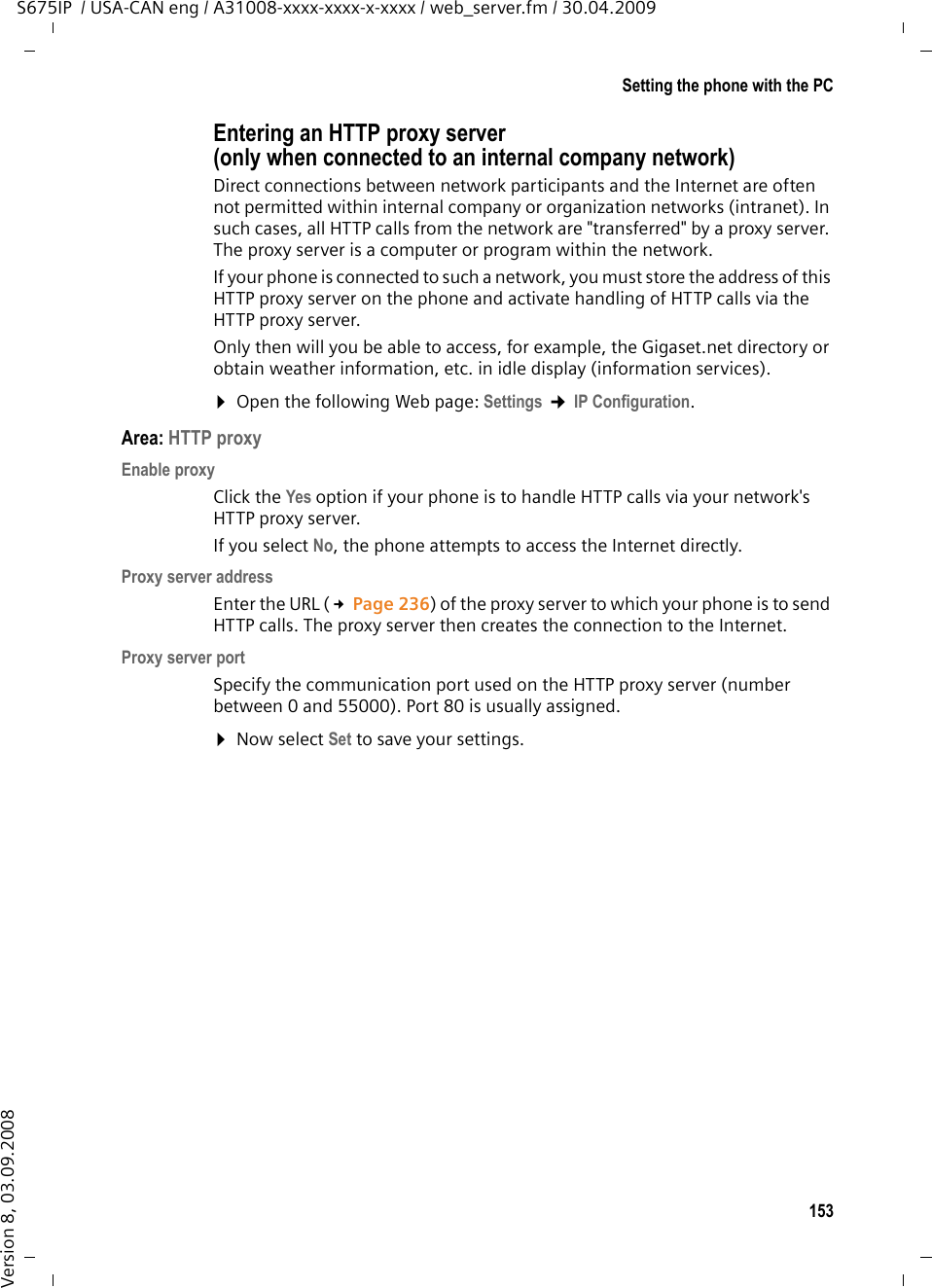 153Setting the phone with the PCS675IP  / USA-CAN eng / A31008-xxxx-xxxx-x-xxxx / web_server.fm / 30.04.2009Version 8, 03.09.2008Entering an HTTP proxy server (only when connected to an internal company network)Direct connections between network participants and the Internet are often not permitted within internal company or organization networks (intranet). In such cases, all HTTP calls from the network are &quot;transferred&quot; by a proxy server. The proxy server is a computer or program within the network. If your phone is connected to such a network, you must store the address of this HTTP proxy server on the phone and activate handling of HTTP calls via the HTTP proxy server. Only then will you be able to access, for example, the Gigaset.net directory or obtain weather information, etc. in idle display (information services). ¤Open the following Web page: Settings ¢IP Configuration. Area: HTTP proxyEnable proxyClick the Yes option if your phone is to handle HTTP calls via your network&apos;s HTTP proxy server. If you select No, the phone attempts to access the Internet directly.Proxy server addressEnter the URL (£Page 236) of the proxy server to which your phone is to send HTTP calls. The proxy server then creates the connection to the Internet. Proxy server portSpecify the communication port used on the HTTP proxy server (number between 0 and 55000). Port 80 is usually assigned. ¤Now select Set to save your settings.