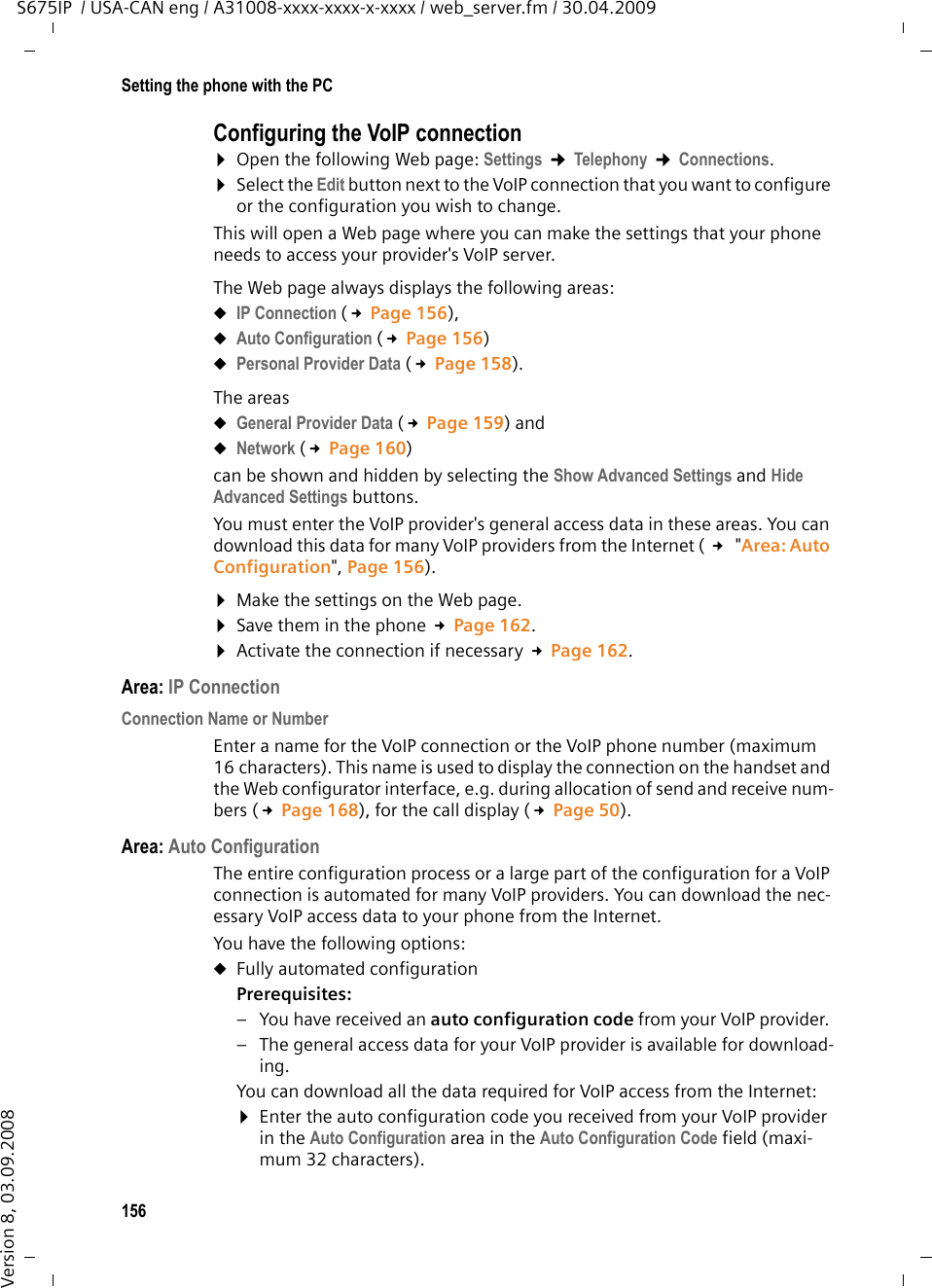 156Setting the phone with the PCS675IP  / USA-CAN eng / A31008-xxxx-xxxx-x-xxxx / web_server.fm / 30.04.2009Version 8, 03.09.2008Configuring the VoIP connection¤Open the following Web page: Settings ¢Telephony ¢Connections. ¤Select the Edit button next to the VoIP connection that you want to configure or the configuration you wish to change. This will open a Web page where you can make the settings that your phone needs to access your provider&apos;s VoIP server. The Web page always displays the following areas: uIP Connection (£Page 156), uAuto Configuration (£Page 156)uPersonal Provider Data (£Page 158). The areas uGeneral Provider Data (£Page 159) and uNetwork (£Page 160) can be shown and hidden by selecting the Show Advanced Settings and Hide Advanced Settings buttons. You must enter the VoIP provider&apos;s general access data in these areas. You can download this data for many VoIP providers from the Internet ( £ &quot;Area: Auto Configuration&quot;, Page 156).¤Make the settings on the Web page.¤Save them in the phone £Page 162.¤Activate the connection if necessary £Page 162. Area: IP ConnectionConnection Name or Number Enter a name for the VoIP connection or the VoIP phone number (maximum 16 characters). This name is used to display the connection on the handset and the Web configurator interface, e.g. during allocation of send and receive num-bers (£Page 168), for the call display (£Page 50). Area: Auto ConfigurationThe entire configuration process or a large part of the configuration for a VoIP connection is automated for many VoIP providers. You can download the nec-essary VoIP access data to your phone from the Internet. You have the following options:uFully automated configurationPrerequisites: – You have received an auto configuration code from your VoIP provider. – The general access data for your VoIP provider is available for download-ing. You can download all the data required for VoIP access from the Internet:¤Enter the auto configuration code you received from your VoIP provider in the Auto Configuration area in the Auto Configuration Code field (maxi-mum 32 characters).