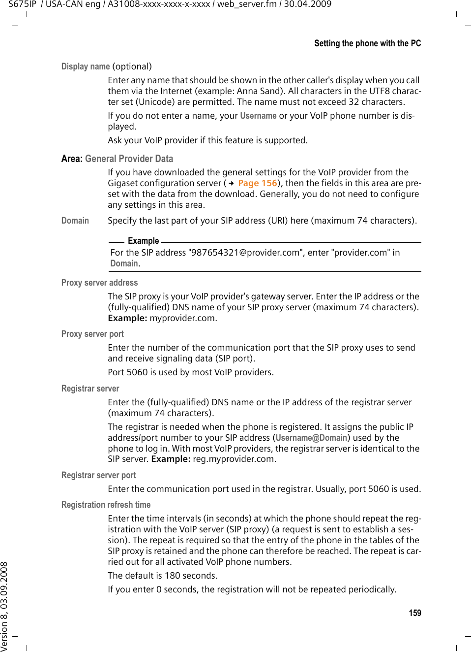 159Setting the phone with the PCS675IP  / USA-CAN eng / A31008-xxxx-xxxx-x-xxxx / web_server.fm / 30.04.2009Version 8, 03.09.2008Display name (optional)Enter any name that should be shown in the other caller&apos;s display when you call them via the Internet (example: Anna Sand). All characters in the UTF8 charac-ter set (Unicode) are permitted. The name must not exceed 32 characters.If you do not enter a name, your Username or your VoIP phone number is dis-played. Ask your VoIP provider if this feature is supported. Area: General Provider DataIf you have downloaded the general settings for the VoIP provider from the Gigaset configuration server (£Page 156), then the fields in this area are pre-set with the data from the download. Generally, you do not need to configure any settings in this area.Domain Specify the last part of your SIP address (URI) here (maximum 74 characters). Proxy server addressThe SIP proxy is your VoIP provider&apos;s gateway server. Enter the IP address or the (fully-qualified) DNS name of your SIP proxy server (maximum 74 characters). Example: myprovider.com.Proxy server portEnter the number of the communication port that the SIP proxy uses to send and receive signaling data (SIP port). Port 5060 is used by most VoIP providers.Registrar serverEnter the (fully-qualified) DNS name or the IP address of the registrar server (maximum 74 characters). The registrar is needed when the phone is registered. It assigns the public IP address/port number to your SIP address (Username@Domain) used by the phone to log in. With most VoIP providers, the registrar server is identical to the SIP server. Example: reg.myprovider.com.Registrar server portEnter the communication port used in the registrar. Usually, port 5060 is used.Registration refresh timeEnter the time intervals (in seconds) at which the phone should repeat the reg-istration with the VoIP server (SIP proxy) (a request is sent to establish a ses-sion). The repeat is required so that the entry of the phone in the tables of the SIP proxy is retained and the phone can therefore be reached. The repeat is car-ried out for all activated VoIP phone numbers. The default is 180 seconds. If you enter 0 seconds, the registration will not be repeated periodically. ExampleFor the SIP address &quot;987654321@provider.com&quot;, enter &quot;provider.com&quot; in Domain.