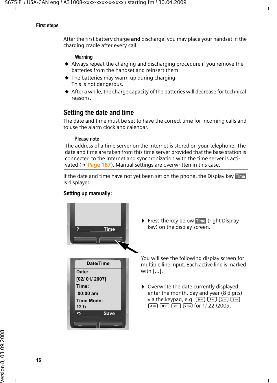 16First stepsS675IP  / USA-CAN eng / A31008-xxxx-xxxx-x-xxxx / starting.fm / 30.04.2009Version 8, 03.09.2008After the first battery charge and discharge, you may place your handset in the charging cradle after every call. Setting the date and timeThe date and time must be set to have the correct time for incoming calls and to use the alarm clock and calendar.If the date and time have not yet been set on the phone, the Display key §Time§ is displayed. Setting up manually:WarninguAlways repeat the charging and discharging procedure if you remove the batteries from the handset and reinsert them.uThe batteries may warm up during charging. This is not dangerous.uAfter a while, the charge capacity of the batteries will decrease for technical reasons.Please noteThe address of a time server on the Internet is stored on your telephone. The date and time are taken from this time server provided that the base station is connected to the Internet and synchronization with the time server is acti-vated (£Page 187). Manual settings are overwritten in this case. ¤Press the key below §Time§ (right Display key) on the display screen. You will see the following display screen for multiple line input. Each active line is marked with [...].¤Overwrite the date currently displayed: enter the month, day and year (8 digits) via the keypad, e.g. Q22 2 Q Q Ofor 1/ 22 /2009.?TimeDate/TimeDate:[02/ 01/ 2007]Time:00:00 amTime Mode:12 h ÝSave