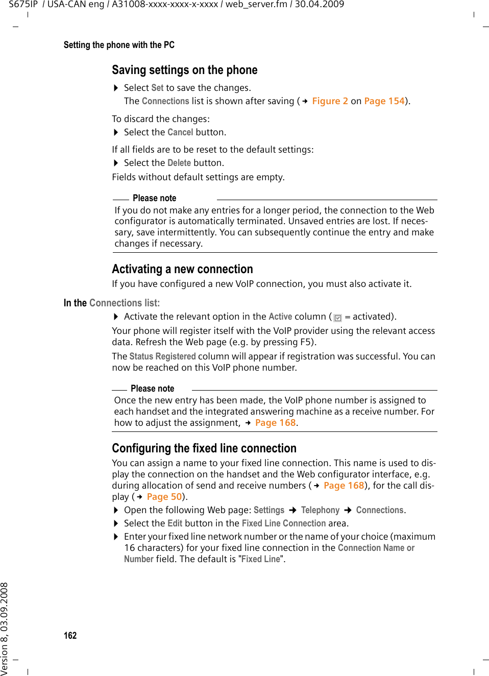 162Setting the phone with the PCS675IP  / USA-CAN eng / A31008-xxxx-xxxx-x-xxxx / web_server.fm / 30.04.2009Version 8, 03.09.2008Saving settings on the phone ¤Select Set to save the changes.The Connections list is shown after saving (£Figure 2 on Page 154). To discard the changes: ¤Select the Cancel button. If all fields are to be reset to the default settings:¤Select the Delete button. Fields without default settings are empty. Activating a new connection If you have configured a new VoIP connection, you must also activate it.In the Connections list: ¤Activate the relevant option in the Active column (  = activated).Your phone will register itself with the VoIP provider using the relevant access data. Refresh the Web page (e.g. by pressing F5). The Status Registered column will appear if registration was successful. You can now be reached on this VoIP phone number. Configuring the fixed line connectionYou can assign a name to your fixed line connection. This name is used to dis-play the connection on the handset and the Web configurator interface, e.g. during allocation of send and receive numbers (£Page 168), for the call dis-play (£Page 50). ¤Open the following Web page: Settings ¢Telephony ¢Connections. ¤Select the Edit button in the Fixed Line Connection area. ¤Enter your fixed line network number or the name of your choice (maximum 16 characters) for your fixed line connection in the Connection Name or Number field. The default is &quot;Fixed Line&quot;. Please noteIf you do not make any entries for a longer period, the connection to the Web configurator is automatically terminated. Unsaved entries are lost. If neces-sary, save intermittently. You can subsequently continue the entry and make changes if necessary.Please noteOnce the new entry has been made, the VoIP phone number is assigned to each handset and the integrated answering machine as a receive number. For how to adjust the assignment, £Page 168.