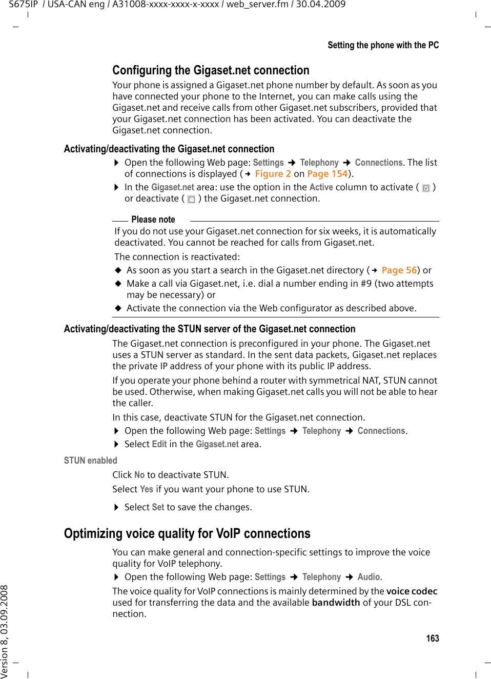 163Setting the phone with the PCS675IP  / USA-CAN eng / A31008-xxxx-xxxx-x-xxxx / web_server.fm / 30.04.2009Version 8, 03.09.2008Configuring the Gigaset.net connectionYour phone is assigned a Gigaset.net phone number by default. As soon as you have connected your phone to the Internet, you can make calls using the Gigaset.net and receive calls from other Gigaset.net subscribers, provided that your Gigaset.net connection has been activated. You can deactivate the Gigaset.net connection. Activating/deactivating the Gigaset.net connection¤Open the following Web page: Settings ¢Telephony ¢Connections. The list of connections is displayed (£Figure 2 on Page 154). ¤In the Gigaset.net area: use the option in the Active column to activate ( ) or deactivate ( ) the Gigaset.net connection. Activating/deactivating the STUN server of the Gigaset.net connectionThe Gigaset.net connection is preconfigured in your phone. The Gigaset.net uses a STUN server as standard. In the sent data packets, Gigaset.net replaces the private IP address of your phone with its public IP address. If you operate your phone behind a router with symmetrical NAT, STUN cannot be used. Otherwise, when making Gigaset.net calls you will not be able to hear the caller. In this case, deactivate STUN for the Gigaset.net connection. ¤Open the following Web page: Settings ¢Telephony ¢Connections. ¤Select Edit in the Gigaset.net area. STUN enabledClick No to deactivate STUN.Select Yes if you want your phone to use STUN. ¤Select Set to save the changes.Optimizing voice quality for VoIP connectionsYou can make general and connection-specific settings to improve the voice quality for VoIP telephony. ¤Open the following Web page: Settings ¢Telephony ¢Audio. The voice quality for VoIP connections is mainly determined by the voice codec used for transferring the data and the available bandwidth of your DSL con-nection. Please noteIf you do not use your Gigaset.net connection for six weeks, it is automatically deactivated. You cannot be reached for calls from Gigaset.net. The connection is reactivated:uAs soon as you start a search in the Gigaset.net directory (£Page 56) or uMake a call via Gigaset.net, i.e. dial a number ending in #9 (two attempts may be necessary) or uActivate the connection via the Web configurator as described above.