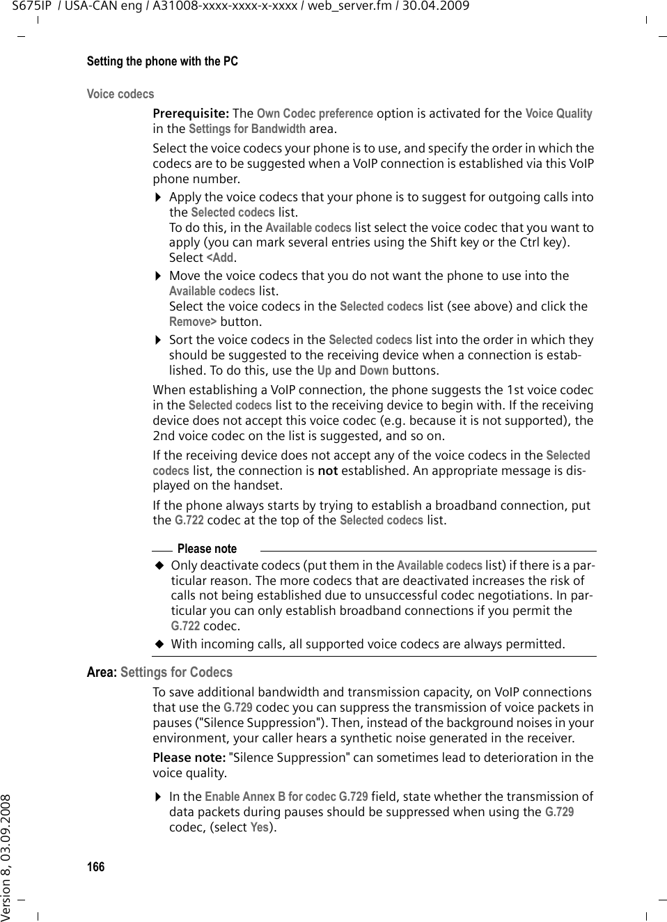 166Setting the phone with the PCS675IP  / USA-CAN eng / A31008-xxxx-xxxx-x-xxxx / web_server.fm / 30.04.2009Version 8, 03.09.2008Voice codecsPrerequisite: The Own Codec preference option is activated for the Voice Quality in the Settings for Bandwidth area.Select the voice codecs your phone is to use, and specify the order in which the codecs are to be suggested when a VoIP connection is established via this VoIP phone number. ¤Apply the voice codecs that your phone is to suggest for outgoing calls into the Selected codecs list. To do this, in the Available codecs list select the voice codec that you want to apply (you can mark several entries using the Shift key or the Ctrl key). Select &lt;Add. ¤Move the voice codecs that you do not want the phone to use into the Available codecs list.Select the voice codecs in the Selected codecs list (see above) and click the Remove&gt; button. ¤Sort the voice codecs in the Selected codecs list into the order in which they should be suggested to the receiving device when a connection is estab-lished. To do this, use the Up and Down buttons. When establishing a VoIP connection, the phone suggests the 1st voice codec in the Selected codecs list to the receiving device to begin with. If the receiving device does not accept this voice codec (e.g. because it is not supported), the 2nd voice codec on the list is suggested, and so on. If the receiving device does not accept any of the voice codecs in the Selected codecs list, the connection is not established. An appropriate message is dis-played on the handset. If the phone always starts by trying to establish a broadband connection, put the G.722 codec at the top of the Selected codecs list. Area: Settings for CodecsTo save additional bandwidth and transmission capacity, on VoIP connections that use the G.729 codec you can suppress the transmission of voice packets in pauses (&quot;Silence Suppression&quot;). Then, instead of the background noises in your environment, your caller hears a synthetic noise generated in the receiver.Please note: &quot;Silence Suppression&quot; can sometimes lead to deterioration in the voice quality. ¤In the Enable Annex B for codec G.729 field, state whether the transmission of data packets during pauses should be suppressed when using the G.729 codec, (select Yes). Please noteuOnly deactivate codecs (put them in the Available codecs list) if there is a par-ticular reason. The more codecs that are deactivated increases the risk of calls not being established due to unsuccessful codec negotiations. In par-ticular you can only establish broadband connections if you permit the G.722 codec. uWith incoming calls, all supported voice codecs are always permitted. 