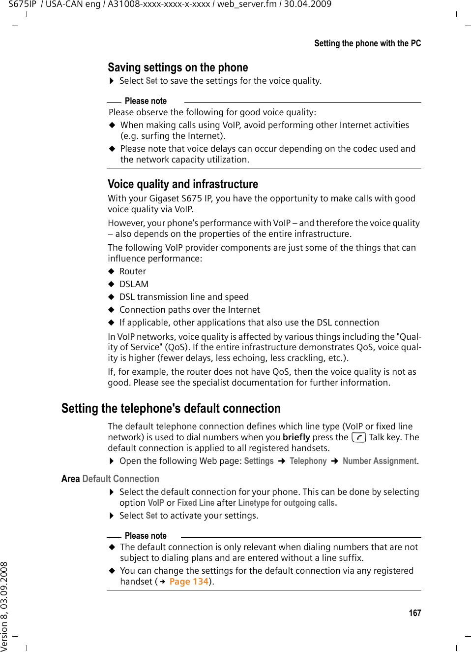 167Setting the phone with the PCS675IP  / USA-CAN eng / A31008-xxxx-xxxx-x-xxxx / web_server.fm / 30.04.2009Version 8, 03.09.2008Saving settings on the phone ¤Select Set to save the settings for the voice quality.Voice quality and infrastructure With your Gigaset S675 IP, you have the opportunity to make calls with good voice quality via VoIP. However, your phone&apos;s performance with VoIP – and therefore the voice quality – also depends on the properties of the entire infrastructure. The following VoIP provider components are just some of the things that can influence performance:uRouteruDSLAM uDSL transmission line and speeduConnection paths over the Internet uIf applicable, other applications that also use the DSL connectionIn VoIP networks, voice quality is affected by various things including the &quot;Qual-ity of Service&quot; (QoS). If the entire infrastructure demonstrates QoS, voice qual-ity is higher (fewer delays, less echoing, less crackling, etc.). If, for example, the router does not have QoS, then the voice quality is not as good. Please see the specialist documentation for further information. Setting the telephone&apos;s default connectionThe default telephone connection defines which line type (VoIP or fixed line network) is used to dial numbers when you briefly press the c Talk key. The default connection is applied to all registered handsets. ¤Open the following Web page: Settings ¢Telephony ¢Number Assignment. Area Default Connection¤Select the default connection for your phone. This can be done by selecting option VoIP or Fixed Line after Linetype for outgoing calls. ¤Select Set to activate your settings.Please notePlease observe the following for good voice quality:uWhen making calls using VoIP, avoid performing other Internet activities (e.g. surfing the Internet). uPlease note that voice delays can occur depending on the codec used and the network capacity utilization.Please noteuThe default connection is only relevant when dialing numbers that are not subject to dialing plans and are entered without a line suffix. uYou can change the settings for the default connection via any registered handset (£Page 134).