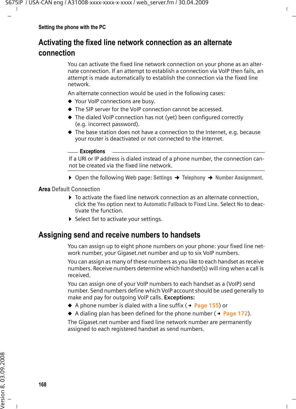 168Setting the phone with the PCS675IP  / USA-CAN eng / A31008-xxxx-xxxx-x-xxxx / web_server.fm / 30.04.2009Version 8, 03.09.2008Activating the fixed line network connection as an alternate connectionYou can activate the fixed line network connection on your phone as an alter-nate connection. If an attempt to establish a connection via VoIP then fails, an attempt is made automatically to establish the connection via the fixed line network. An alternate connection would be used in the following cases:uYour VoIP connections are busy.uThe SIP server for the VoIP connection cannot be accessed.uThe dialed VoIP connection has not (yet) been configured correctly (e.g. incorrect password).uThe base station does not have a connection to the Internet, e.g. because your router is deactivated or not connected to the Internet.¤Open the following Web page: Settings ¢Telephony ¢Number Assignment. Area Default Connection¤To activate the fixed line network connection as an alternate connection, click the Yes option next to Automatic Fallback to Fixed Line. Select No to deac-tivate the function. ¤Select Set to activate your settings.Assigning send and receive numbers to handsetsYou can assign up to eight phone numbers on your phone: your fixed line net-work number, your Gigaset.net number and up to six VoIP numbers. You can assign as many of these numbers as you like to each handset as receive numbers. Receive numbers determine which handset(s) will ring when a call is received.You can assign one of your VoIP numbers to each handset as a (VoIP) send number. Send numbers define which VoIP account should be used generally to make and pay for outgoing VoIP calls. Exceptions: uA phone number is dialed with a line suffix (£Page 155) or uA dialing plan has been defined for the phone number (£Page 172). The Gigaset.net number and fixed line network number are permanently assigned to each registered handset as send numbers. ExceptionsIf a URI or IP address is dialed instead of a phone number, the connection can-not be created via the fixed line network. 