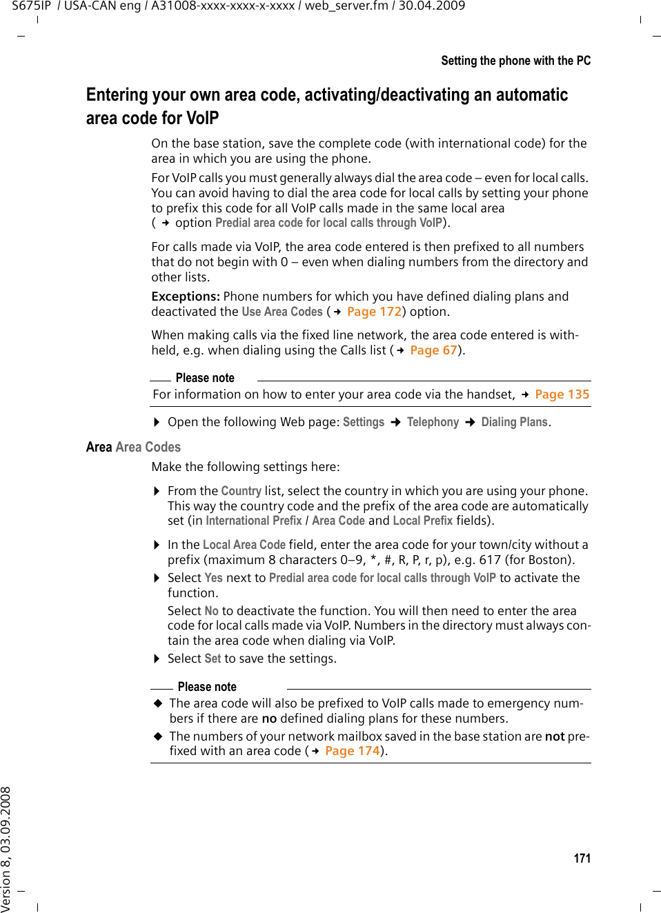 171Setting the phone with the PCS675IP  / USA-CAN eng / A31008-xxxx-xxxx-x-xxxx / web_server.fm / 30.04.2009Version 8, 03.09.2008Entering your own area code, activating/deactivating an automatic area code for VoIPOn the base station, save the complete code (with international code) for the area in which you are using the phone. For VoIP calls you must generally always dial the area code – even for local calls. You can avoid having to dial the area code for local calls by setting your phone to prefix this code for all VoIP calls made in the same local area ( £option Predial area code for local calls through VoIP). For calls made via VoIP, the area code entered is then prefixed to all numbers that do not begin with 0 – even when dialing numbers from the directory and other lists. Exceptions: Phone numbers for which you have defined dialing plans and deactivated the Use Area Codes (£Page 172) option. When making calls via the fixed line network, the area code entered is with-held, e.g. when dialing using the Calls list (£Page 67). ¤Open the following Web page: Settings ¢Telephony ¢Dialing Plans.Area Area CodesMake the following settings here:¤From the Country list, select the country in which you are using your phone. This way the country code and the prefix of the area code are automatically set (in International Prefix / Area Code and Local Prefix fields). ¤In the Local Area Code field, enter the area code for your town/city without a prefix (maximum 8 characters 0–9, *, #, R, P, r, p), e.g. 617 (for Boston). ¤Select Yes next to Predial area code for local calls through VoIP to activate the function. Select No to deactivate the function. You will then need to enter the area code for local calls made via VoIP. Numbers in the directory must always con-tain the area code when dialing via VoIP.¤Select Set to save the settings.Please noteFor information on how to enter your area code via the handset, £Page 135Please note uThe area code will also be prefixed to VoIP calls made to emergency num-bers if there are no defined dialing plans for these numbers. uThe numbers of your network mailbox saved in the base station are not pre-fixed with an area code (£Page 174). 