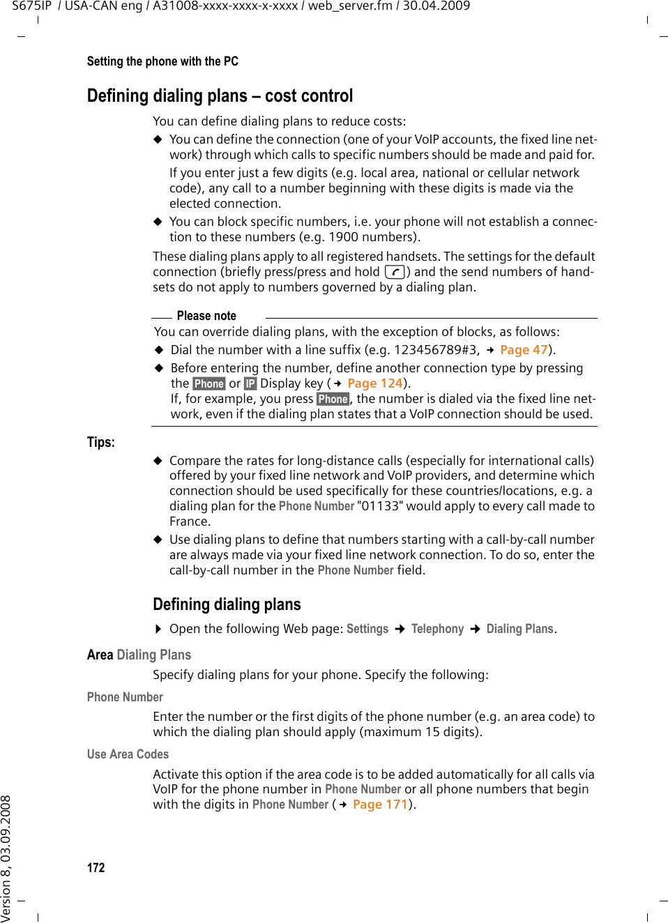 172Setting the phone with the PCS675IP  / USA-CAN eng / A31008-xxxx-xxxx-x-xxxx / web_server.fm / 30.04.2009Version 8, 03.09.2008Defining dialing plans – cost controlYou can define dialing plans to reduce costs:uYou can define the connection (one of your VoIP accounts, the fixed line net-work) through which calls to specific numbers should be made and paid for. If you enter just a few digits (e.g. local area, national or cellular network code), any call to a number beginning with these digits is made via the elected connection. uYou can block specific numbers, i.e. your phone will not establish a connec-tion to these numbers (e.g. 1900 numbers). These dialing plans apply to all registered handsets. The settings for the default connection (briefly press/press and hold c) and the send numbers of hand-sets do not apply to numbers governed by a dialing plan. Tips: uCompare the rates for long-distance calls (especially for international calls) offered by your fixed line network and VoIP providers, and determine which connection should be used specifically for these countries/locations, e.g. a dialing plan for the Phone Number &quot;01133&quot; would apply to every call made to France.uUse dialing plans to define that numbers starting with a call-by-call number are always made via your fixed line network connection. To do so, enter the call-by-call number in the Phone Number field. Defining dialing plans¤Open the following Web page: Settings ¢Telephony ¢Dialing Plans.Area Dialing PlansSpecify dialing plans for your phone. Specify the following: Phone NumberEnter the number or the first digits of the phone number (e.g. an area code) to which the dialing plan should apply (maximum 15 digits).Use Area CodesActivate this option if the area code is to be added automatically for all calls via VoIP for the phone number in Phone Number or all phone numbers that begin with the digits in Phone Number (£Page 171). Please noteYou can override dialing plans, with the exception of blocks, as follows: uDial the number with a line suffix (e.g. 123456789#3, £Page 47). uBefore entering the number, define another connection type by pressing the §Phone§ or §IP§ Display key (£Page 124). If, for example, you press §Phone§, the number is dialed via the fixed line net-work, even if the dialing plan states that a VoIP connection should be used. 