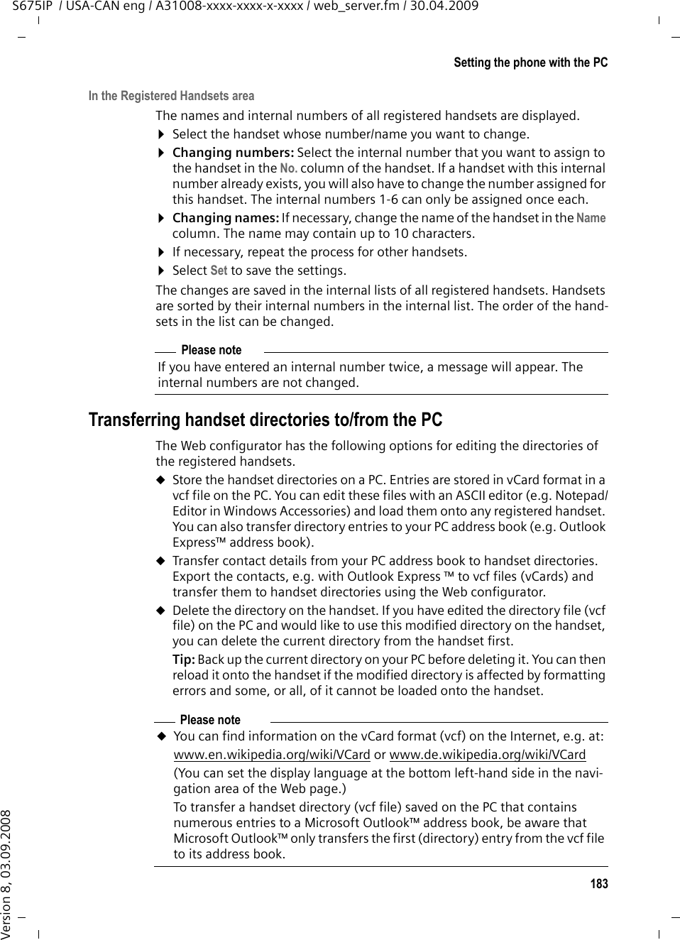 183Setting the phone with the PCS675IP  / USA-CAN eng / A31008-xxxx-xxxx-x-xxxx / web_server.fm / 30.04.2009Version 8, 03.09.2008In the Registered Handsets areaThe names and internal numbers of all registered handsets are displayed. ¤Select the handset whose number/name you want to change. ¤Changing numbers: Select the internal number that you want to assign to the handset in the No. column of the handset. If a handset with this internal number already exists, you will also have to change the number assigned for this handset. The internal numbers 1-6 can only be assigned once each.¤Changing names: If necessary, change the name of the handset in the Name column. The name may contain up to 10 characters. ¤If necessary, repeat the process for other handsets. ¤Select Set to save the settings. The changes are saved in the internal lists of all registered handsets. Handsets are sorted by their internal numbers in the internal list. The order of the hand-sets in the list can be changed. Transferring handset directories to/from the PCThe Web configurator has the following options for editing the directories of the registered handsets. uStore the handset directories on a PC. Entries are stored in vCard format in a vcf file on the PC. You can edit these files with an ASCII editor (e.g. Notepad/Editor in Windows Accessories) and load them onto any registered handset. You can also transfer directory entries to your PC address book (e.g. Outlook Express™ address book). uTransfer contact details from your PC address book to handset directories. Export the contacts, e.g. with Outlook Express ™ to vcf files (vCards) and transfer them to handset directories using the Web configurator. uDelete the directory on the handset. If you have edited the directory file (vcf file) on the PC and would like to use this modified directory on the handset, you can delete the current directory from the handset first. Tip: Back up the current directory on your PC before deleting it. You can then reload it onto the handset if the modified directory is affected by formatting errors and some, or all, of it cannot be loaded onto the handset. Please noteIf you have entered an internal number twice, a message will appear. The internal numbers are not changed.Please noteuYou can find information on the vCard format (vcf) on the Internet, e.g. at: www.en.wikipedia.org/wiki/VCard or www.de.wikipedia.org/wiki/VCard (You can set the display language at the bottom left-hand side in the navi-gation area of the Web page.)To transfer a handset directory (vcf file) saved on the PC that contains numerous entries to a Microsoft Outlook™ address book, be aware that Microsoft Outlook™ only transfers the first (directory) entry from the vcf file to its address book. 