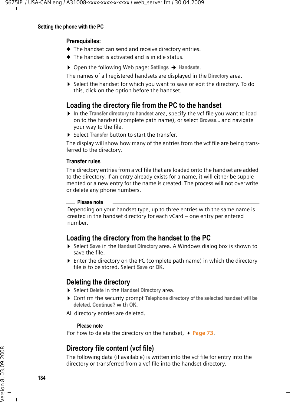 184Setting the phone with the PCS675IP  / USA-CAN eng / A31008-xxxx-xxxx-x-xxxx / web_server.fm / 30.04.2009Version 8, 03.09.2008Prerequisites: uThe handset can send and receive directory entries. uThe handset is activated and is in idle status. ¤Open the following Web page: Settings ¢Handsets.The names of all registered handsets are displayed in the Directory area. ¤Select the handset for which you want to save or edit the directory. To do this, click on the option before the handset. Loading the directory file from the PC to the handset¤In the Transfer directory to handset area, specify the vcf file you want to load on to the handset (complete path name), or select Browse... and navigate your way to the file.¤Select Transfer button to start the transfer.The display will show how many of the entries from the vcf file are being trans-ferred to the directory. Transfer rulesThe directory entries from a vcf file that are loaded onto the handset are added to the directory. If an entry already exists for a name, it will either be supple-mented or a new entry for the name is created. The process will not overwrite or delete any phone numbers. Loading the directory from the handset to the PC¤Select Save in the Handset Directory area. A Windows dialog box is shown to save the file. ¤Enter the directory on the PC (complete path name) in which the directory file is to be stored. Select Save or OK. Deleting the directory¤Select Delete in the Handset Directory area. ¤Confirm the security prompt Telephone directory of the selected handset will be deleted. Continue? with OK. All directory entries are deleted. Directory file content (vcf file)The following data (if available) is written into the vcf file for entry into the directory or transferred from a vcf file into the handset directory.Please noteDepending on your handset type, up to three entries with the same name is created in the handset directory for each vCard – one entry per entered number. Please noteFor how to delete the directory on the handset, £Page 73.