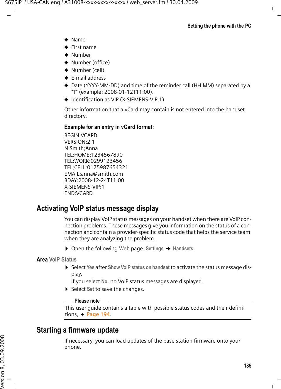 185Setting the phone with the PCS675IP  / USA-CAN eng / A31008-xxxx-xxxx-x-xxxx / web_server.fm / 30.04.2009Version 8, 03.09.2008uNameuFirst nameuNumberuNumber (office)uNumber (cell)uE-mail address uDate (YYYY-MM-DD) and time of the reminder call (HH:MM) separated by a &quot;T&quot; (example: 2008-01-12T11:00).uIdentification as VIP (X-SIEMENS-VIP:1)Other information that a vCard may contain is not entered into the handset directory.Example for an entry in vCard format:BEGIN:VCARDVERSION:2.1N:Smith;AnnaTEL;HOME:1234567890TEL;WORK:0299123456TEL;CELL:0175987654321EMAIL:anna@smith.comBDAY:2008-12-24T11:00X-SIEMENS-VIP:1END:VCARDActivating VoIP status message displayYou can display VoIP status messages on your handset when there are VoIP con-nection problems. These messages give you information on the status of a con-nection and contain a provider-specific status code that helps the service team when they are analyzing the problem. ¤Open the following Web page: Settings ¢Handsets. Area VoIP Status ¤Select Yes after Show VoIP status on handset to activate the status message dis-play.If you select No, no VoIP status messages are displayed. ¤Select Set to save the changes. Starting a firmware updateIf necessary, you can load updates of the base station firmware onto your phone. Please noteThis user guide contains a table with possible status codes and their defini-tions, £Page 194.