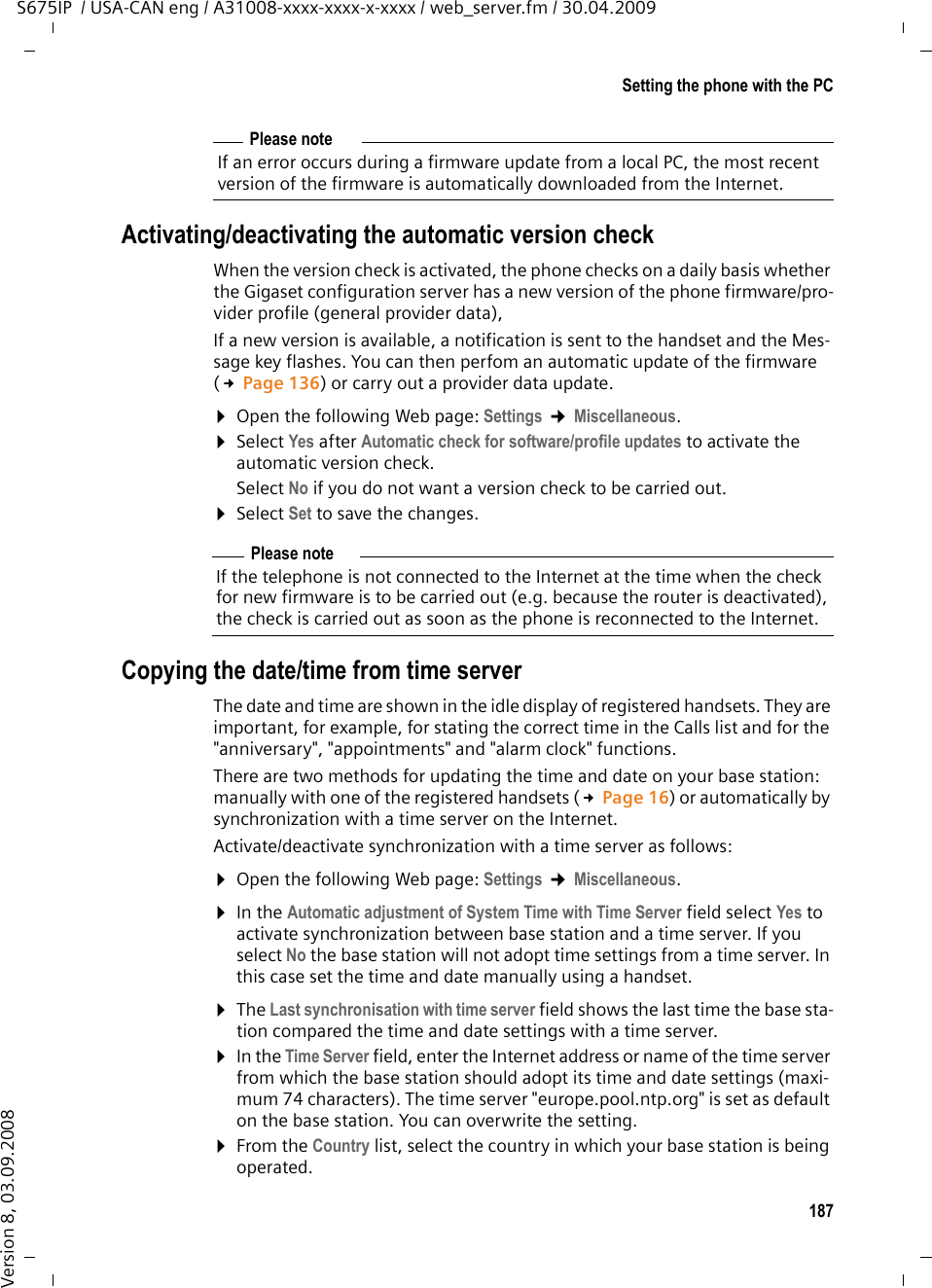 187Setting the phone with the PCS675IP  / USA-CAN eng / A31008-xxxx-xxxx-x-xxxx / web_server.fm / 30.04.2009Version 8, 03.09.2008Activating/deactivating the automatic version checkWhen the version check is activated, the phone checks on a daily basis whether the Gigaset configuration server has a new version of the phone firmware/pro-vider profile (general provider data), If a new version is available, a notification is sent to the handset and the Mes-sage key flashes. You can then perfom an automatic update of the firmware (£Page 136) or carry out a provider data update. ¤Open the following Web page: Settings ¢Miscellaneous. ¤Select Yes after Automatic check for software/profile updates to activate the automatic version check.Select No if you do not want a version check to be carried out. ¤Select Set to save the changes. Copying the date/time from time serverThe date and time are shown in the idle display of registered handsets. They are important, for example, for stating the correct time in the Calls list and for the &quot;anniversary&quot;, &quot;appointments&quot; and &quot;alarm clock&quot; functions. There are two methods for updating the time and date on your base station: manually with one of the registered handsets (£Page 16) or automatically by synchronization with a time server on the Internet.Activate/deactivate synchronization with a time server as follows:¤Open the following Web page: Settings ¢Miscellaneous. ¤In the Automatic adjustment of System Time with Time Server field select Yes to activate synchronization between base station and a time server. If you select No the base station will not adopt time settings from a time server. In this case set the time and date manually using a handset. ¤The Last synchronisation with time server field shows the last time the base sta-tion compared the time and date settings with a time server. ¤In the Time Server field, enter the Internet address or name of the time server from which the base station should adopt its time and date settings (maxi-mum 74 characters). The time server &quot;europe.pool.ntp.org&quot; is set as default on the base station. You can overwrite the setting. ¤From the Country list, select the country in which your base station is being operated. Please noteIf an error occurs during a firmware update from a local PC, the most recent version of the firmware is automatically downloaded from the Internet.Please noteIf the telephone is not connected to the Internet at the time when the check for new firmware is to be carried out (e.g. because the router is deactivated), the check is carried out as soon as the phone is reconnected to the Internet. 