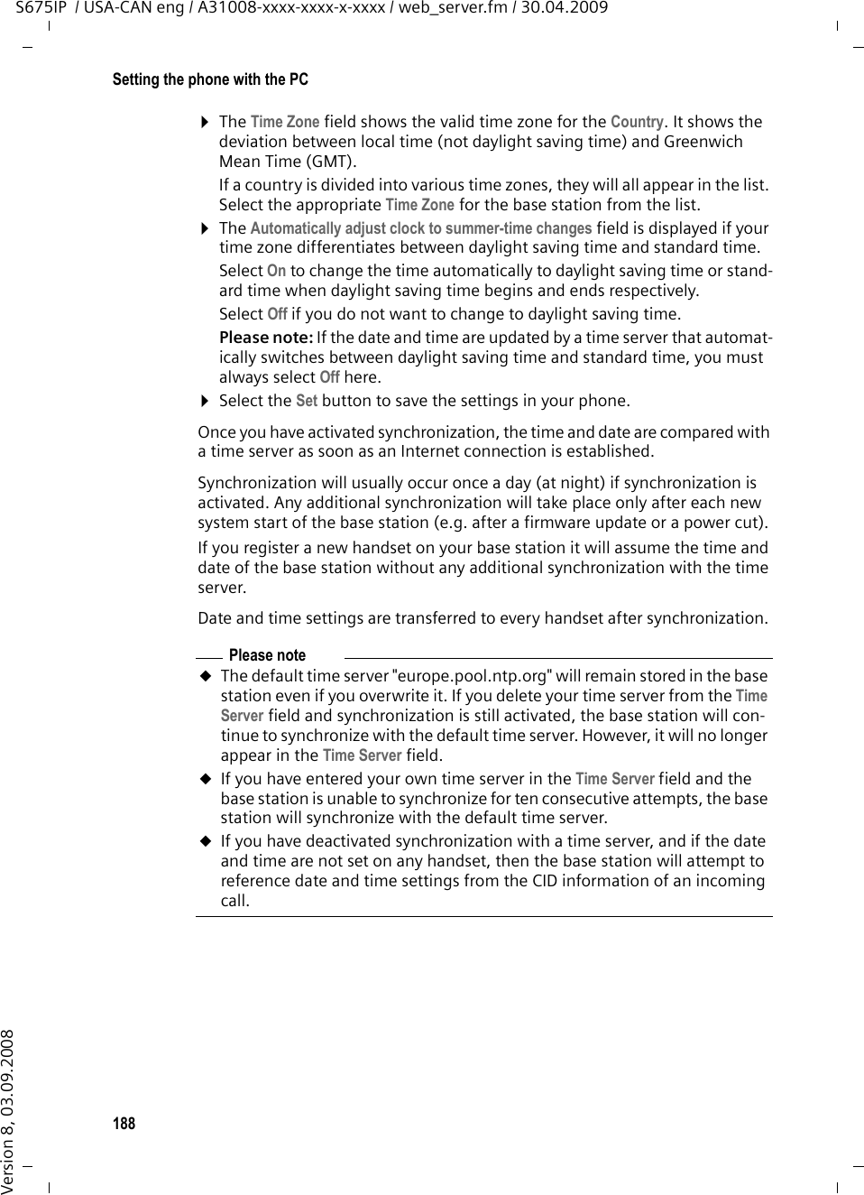 188Setting the phone with the PCS675IP  / USA-CAN eng / A31008-xxxx-xxxx-x-xxxx / web_server.fm / 30.04.2009Version 8, 03.09.2008¤The Time Zone field shows the valid time zone for the Country. It shows the deviation between local time (not daylight saving time) and Greenwich Mean Time (GMT).If a country is divided into various time zones, they will all appear in the list. Select the appropriate Time Zone for the base station from the list. ¤The Automatically adjust clock to summer-time changes field is displayed if your time zone differentiates between daylight saving time and standard time. Select On to change the time automatically to daylight saving time or stand-ard time when daylight saving time begins and ends respectively. Select Off if you do not want to change to daylight saving time. Please note: If the date and time are updated by a time server that automat-ically switches between daylight saving time and standard time, you must always select Off here. ¤Select the Set button to save the settings in your phone. Once you have activated synchronization, the time and date are compared with a time server as soon as an Internet connection is established. Synchronization will usually occur once a day (at night) if synchronization is activated. Any additional synchronization will take place only after each new system start of the base station (e.g. after a firmware update or a power cut). If you register a new handset on your base station it will assume the time and date of the base station without any additional synchronization with the time server. Date and time settings are transferred to every handset after synchronization. Please noteuThe default time server &quot;europe.pool.ntp.org&quot; will remain stored in the base station even if you overwrite it. If you delete your time server from the Time Server field and synchronization is still activated, the base station will con-tinue to synchronize with the default time server. However, it will no longer appear in the Time Server field. uIf you have entered your own time server in the Time Server field and the base station is unable to synchronize for ten consecutive attempts, the base station will synchronize with the default time server. uIf you have deactivated synchronization with a time server, and if the date and time are not set on any handset, then the base station will attempt to reference date and time settings from the CID information of an incoming call. 