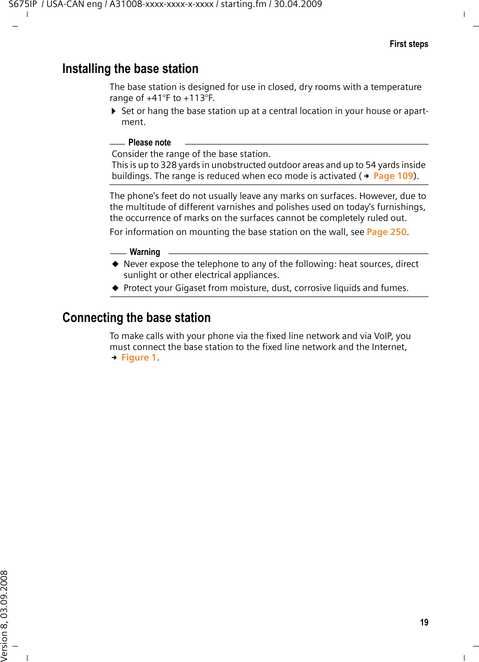 19First stepsS675IP  / USA-CAN eng / A31008-xxxx-xxxx-x-xxxx / starting.fm / 30.04.2009Version 8, 03.09.2008Installing the base stationThe base station is designed for use in closed, dry rooms with a temperature range of +41°F to +113°F. ¤Set or hang the base station up at a central location in your house or apart-ment.The phone&apos;s feet do not usually leave any marks on surfaces. However, due to the multitude of different varnishes and polishes used on today&apos;s furnishings, the occurrence of marks on the surfaces cannot be completely ruled out.For information on mounting the base station on the wall, see Page 250. Connecting the base stationTo make calls with your phone via the fixed line network and via VoIP, you must connect the base station to the fixed line network and the Internet, £Figure 1. Please noteConsider the range of the base station.This is up to 328 yards in unobstructed outdoor areas and up to 54 yards inside buildings. The range is reduced when eco mode is activated (£Page 109).WarninguNever expose the telephone to any of the following: heat sources, direct sunlight or other electrical appliances.uProtect your Gigaset from moisture, dust, corrosive liquids and fumes.