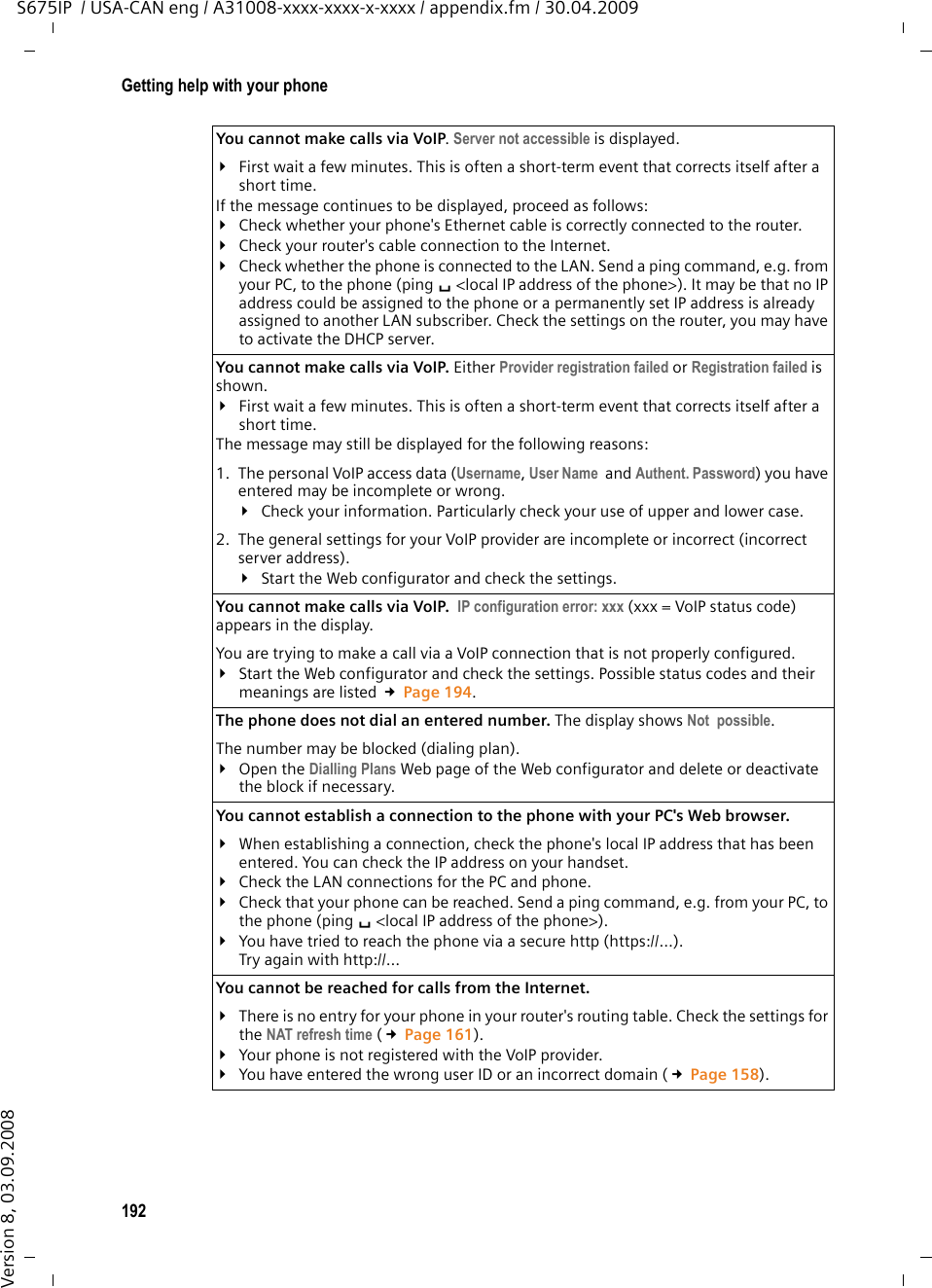 192Getting help with your phoneS675IP  / USA-CAN eng / A31008-xxxx-xxxx-x-xxxx / appendix.fm / 30.04.2009Version 8, 03.09.2008You cannot make calls via VoIP. Server not accessible is displayed.¥First wait a few minutes. This is often a short-term event that corrects itself after a short time. If the message continues to be displayed, proceed as follows: ¥Check whether your phone&apos;s Ethernet cable is correctly connected to the router. ¥Check your router&apos;s cable connection to the Internet. ¥Check whether the phone is connected to the LAN. Send a ping command, e.g. from your PC, to the phone (ping s&lt;local IP address of the phone&gt;). It may be that no IP address could be assigned to the phone or a permanently set IP address is already assigned to another LAN subscriber. Check the settings on the router, you may have to activate the DHCP server. You cannot make calls via VoIP. Either Provider registration failed or Registration failed is shown. ¥First wait a few minutes. This is often a short-term event that corrects itself after a short time.The message may still be displayed for the following reasons: 1.  The personal VoIP access data (Username, User Name  and Authent. Password) you have entered may be incomplete or wrong. ¥Check your information. Particularly check your use of upper and lower case.2.  The general settings for your VoIP provider are incomplete or incorrect (incorrect server address). ¥Start the Web configurator and check the settings.You cannot make calls via VoIP.  IP configuration error: xxx (xxx = VoIP status code) appears in the display. You are trying to make a call via a VoIP connection that is not properly configured.¥Start the Web configurator and check the settings. Possible status codes and their meanings are listed £Page 194. The phone does not dial an entered number. The display shows Not  possible. The number may be blocked (dialing plan). ¥Open the Dialling Plans Web page of the Web configurator and delete or deactivate the block if necessary. You cannot establish a connection to the phone with your PC&apos;s Web browser.¥When establishing a connection, check the phone&apos;s local IP address that has been entered. You can check the IP address on your handset. ¥Check the LAN connections for the PC and phone. ¥Check that your phone can be reached. Send a ping command, e.g. from your PC, to the phone (ping s&lt;local IP address of the phone&gt;). ¥You have tried to reach the phone via a secure http (https://…). Try again with http://… You cannot be reached for calls from the Internet.¥There is no entry for your phone in your router&apos;s routing table. Check the settings for the NAT refresh time (£Page 161).¥Your phone is not registered with the VoIP provider. ¥You have entered the wrong user ID or an incorrect domain (£Page 158). 
