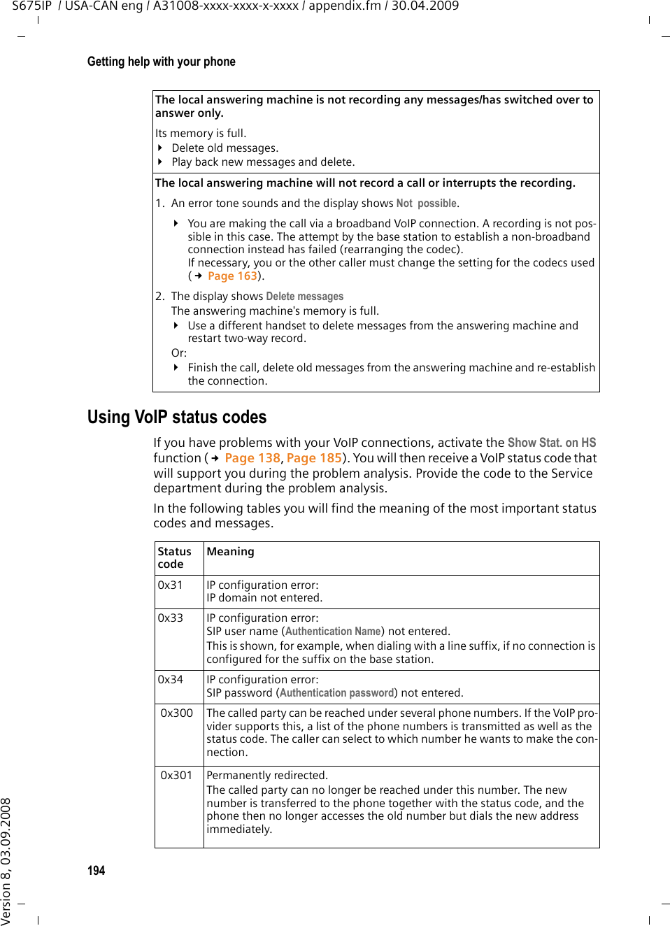 194Getting help with your phoneS675IP  / USA-CAN eng / A31008-xxxx-xxxx-x-xxxx / appendix.fm / 30.04.2009Version 8, 03.09.2008Using VoIP status codesIf you have problems with your VoIP connections, activate the Show Stat. on HS function (£Page 138, Page 185). You will then receive a VoIP status code that will support you during the problem analysis. Provide the code to the Service department during the problem analysis.In the following tables you will find the meaning of the most important status codes and messages. The local answering machine is not recording any messages/has switched over to answer only. Its memory is full.¥Delete old messages.¥Play back new messages and delete.The local answering machine will not record a call or interrupts the recording. 1. An error tone sounds and the display shows Not  possible. ¥You are making the call via a broadband VoIP connection. A recording is not pos-sible in this case. The attempt by the base station to establish a non-broadband connection instead has failed (rearranging the codec). If necessary, you or the other caller must change the setting for the codecs used (£Page 163). 2. The display shows Delete messagesThe answering machine&apos;s memory is full. ¥Use a different handset to delete messages from the answering machine and restart two-way record.Or: ¥Finish the call, delete old messages from the answering machine and re-establish the connection. Status code Meaning 0x31 IP configuration error:IP domain not entered.0x33 IP configuration error:SIP user name (Authentication Name) not entered. This is shown, for example, when dialing with a line suffix, if no connection is configured for the suffix on the base station. 0x34 IP configuration error:SIP password (Authentication password) not entered. 0x300 The called party can be reached under several phone numbers. If the VoIP pro-vider supports this, a list of the phone numbers is transmitted as well as the status code. The caller can select to which number he wants to make the con-nection.  0x301 Permanently redirected.The called party can no longer be reached under this number. The new number is transferred to the phone together with the status code, and the phone then no longer accesses the old number but dials the new address immediately.